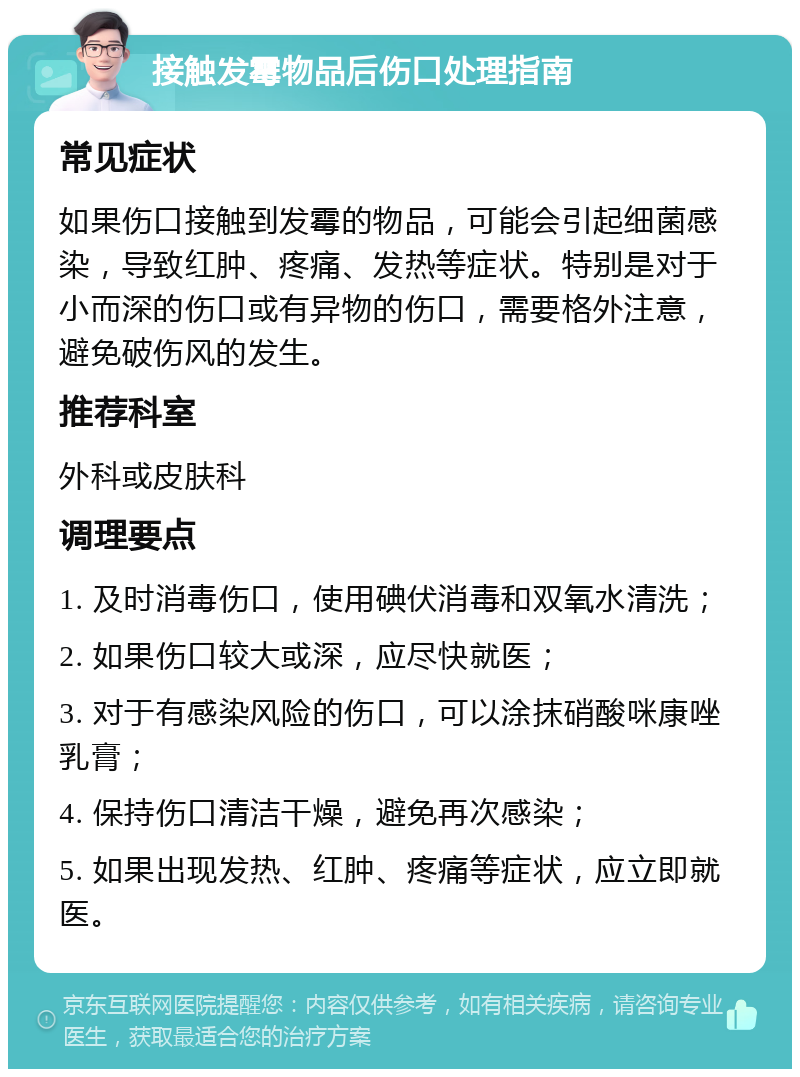 接触发霉物品后伤口处理指南 常见症状 如果伤口接触到发霉的物品，可能会引起细菌感染，导致红肿、疼痛、发热等症状。特别是对于小而深的伤口或有异物的伤口，需要格外注意，避免破伤风的发生。 推荐科室 外科或皮肤科 调理要点 1. 及时消毒伤口，使用碘伏消毒和双氧水清洗； 2. 如果伤口较大或深，应尽快就医； 3. 对于有感染风险的伤口，可以涂抹硝酸咪康唑乳膏； 4. 保持伤口清洁干燥，避免再次感染； 5. 如果出现发热、红肿、疼痛等症状，应立即就医。