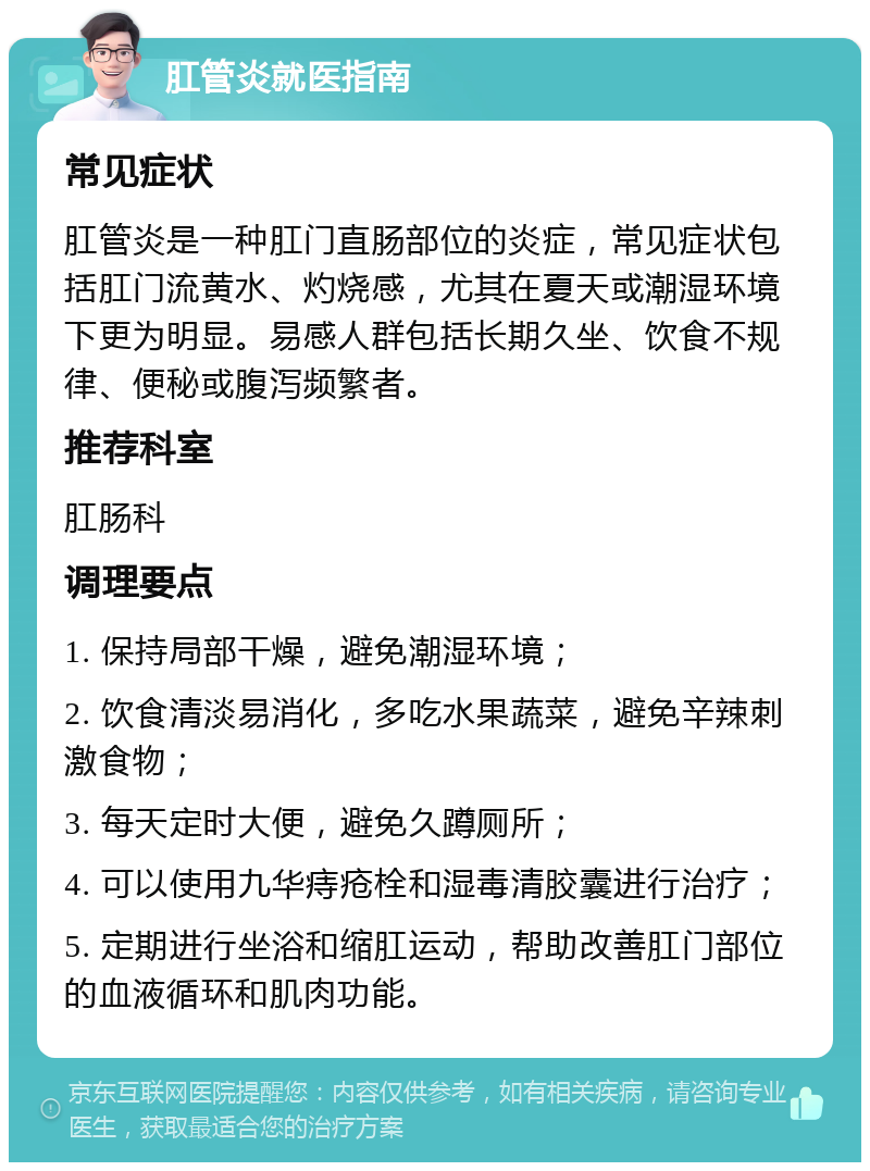 肛管炎就医指南 常见症状 肛管炎是一种肛门直肠部位的炎症，常见症状包括肛门流黄水、灼烧感，尤其在夏天或潮湿环境下更为明显。易感人群包括长期久坐、饮食不规律、便秘或腹泻频繁者。 推荐科室 肛肠科 调理要点 1. 保持局部干燥，避免潮湿环境； 2. 饮食清淡易消化，多吃水果蔬菜，避免辛辣刺激食物； 3. 每天定时大便，避免久蹲厕所； 4. 可以使用九华痔疮栓和湿毒清胶囊进行治疗； 5. 定期进行坐浴和缩肛运动，帮助改善肛门部位的血液循环和肌肉功能。