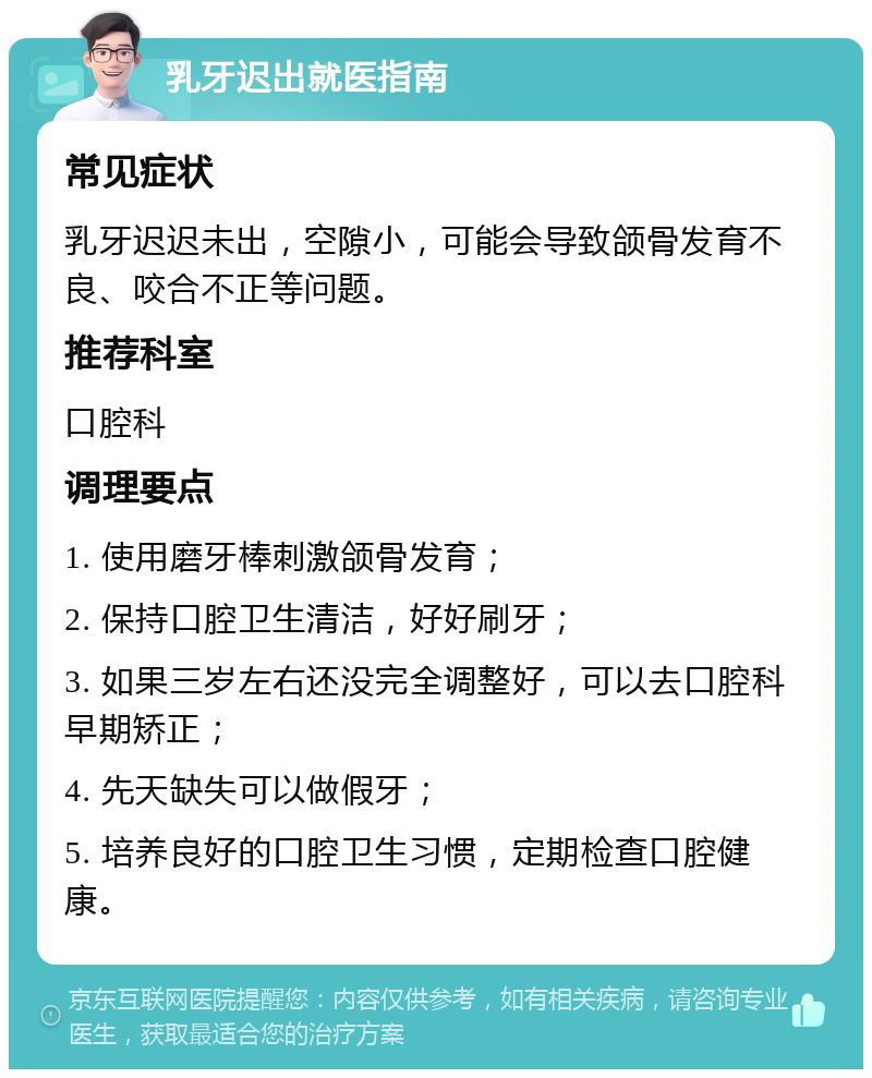 乳牙迟出就医指南 常见症状 乳牙迟迟未出，空隙小，可能会导致颌骨发育不良、咬合不正等问题。 推荐科室 口腔科 调理要点 1. 使用磨牙棒刺激颌骨发育； 2. 保持口腔卫生清洁，好好刷牙； 3. 如果三岁左右还没完全调整好，可以去口腔科早期矫正； 4. 先天缺失可以做假牙； 5. 培养良好的口腔卫生习惯，定期检查口腔健康。