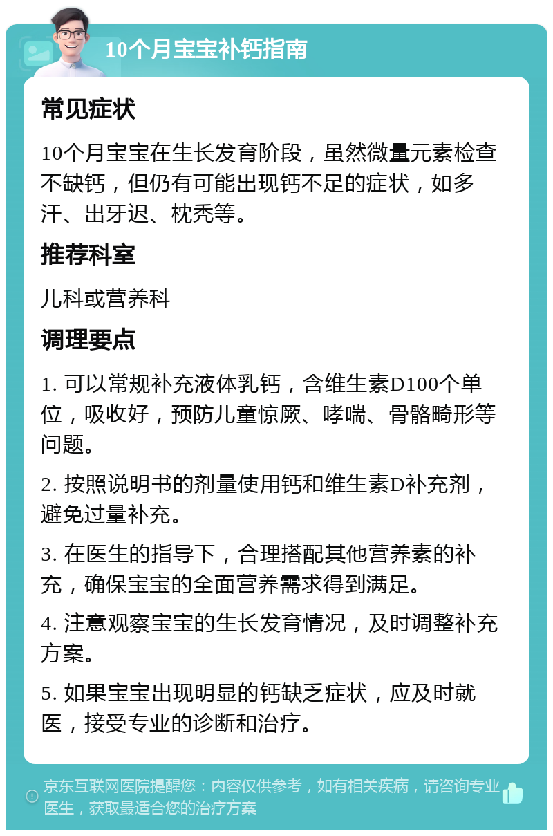 10个月宝宝补钙指南 常见症状 10个月宝宝在生长发育阶段，虽然微量元素检查不缺钙，但仍有可能出现钙不足的症状，如多汗、出牙迟、枕秃等。 推荐科室 儿科或营养科 调理要点 1. 可以常规补充液体乳钙，含维生素D100个单位，吸收好，预防儿童惊厥、哮喘、骨骼畸形等问题。 2. 按照说明书的剂量使用钙和维生素D补充剂，避免过量补充。 3. 在医生的指导下，合理搭配其他营养素的补充，确保宝宝的全面营养需求得到满足。 4. 注意观察宝宝的生长发育情况，及时调整补充方案。 5. 如果宝宝出现明显的钙缺乏症状，应及时就医，接受专业的诊断和治疗。