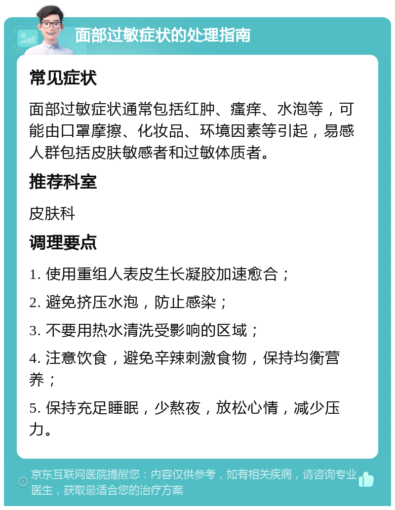 面部过敏症状的处理指南 常见症状 面部过敏症状通常包括红肿、瘙痒、水泡等，可能由口罩摩擦、化妆品、环境因素等引起，易感人群包括皮肤敏感者和过敏体质者。 推荐科室 皮肤科 调理要点 1. 使用重组人表皮生长凝胶加速愈合； 2. 避免挤压水泡，防止感染； 3. 不要用热水清洗受影响的区域； 4. 注意饮食，避免辛辣刺激食物，保持均衡营养； 5. 保持充足睡眠，少熬夜，放松心情，减少压力。