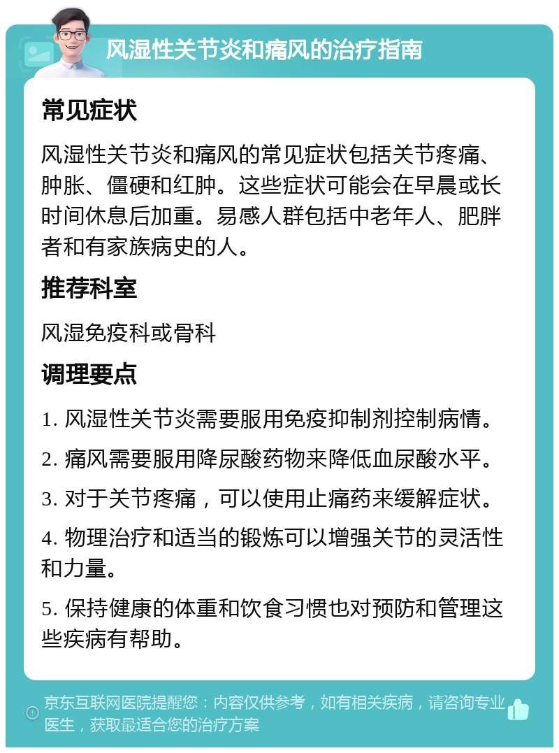 风湿性关节炎和痛风的治疗指南 常见症状 风湿性关节炎和痛风的常见症状包括关节疼痛、肿胀、僵硬和红肿。这些症状可能会在早晨或长时间休息后加重。易感人群包括中老年人、肥胖者和有家族病史的人。 推荐科室 风湿免疫科或骨科 调理要点 1. 风湿性关节炎需要服用免疫抑制剂控制病情。 2. 痛风需要服用降尿酸药物来降低血尿酸水平。 3. 对于关节疼痛，可以使用止痛药来缓解症状。 4. 物理治疗和适当的锻炼可以增强关节的灵活性和力量。 5. 保持健康的体重和饮食习惯也对预防和管理这些疾病有帮助。