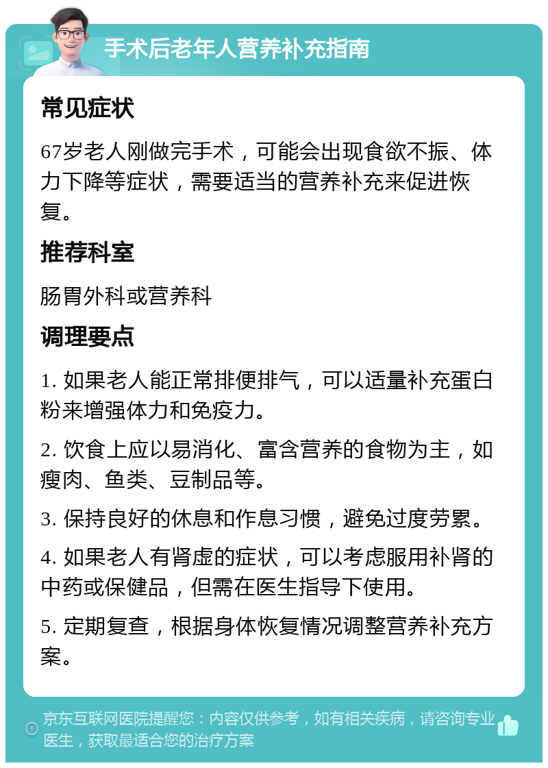 手术后老年人营养补充指南 常见症状 67岁老人刚做完手术，可能会出现食欲不振、体力下降等症状，需要适当的营养补充来促进恢复。 推荐科室 肠胃外科或营养科 调理要点 1. 如果老人能正常排便排气，可以适量补充蛋白粉来增强体力和免疫力。 2. 饮食上应以易消化、富含营养的食物为主，如瘦肉、鱼类、豆制品等。 3. 保持良好的休息和作息习惯，避免过度劳累。 4. 如果老人有肾虚的症状，可以考虑服用补肾的中药或保健品，但需在医生指导下使用。 5. 定期复查，根据身体恢复情况调整营养补充方案。