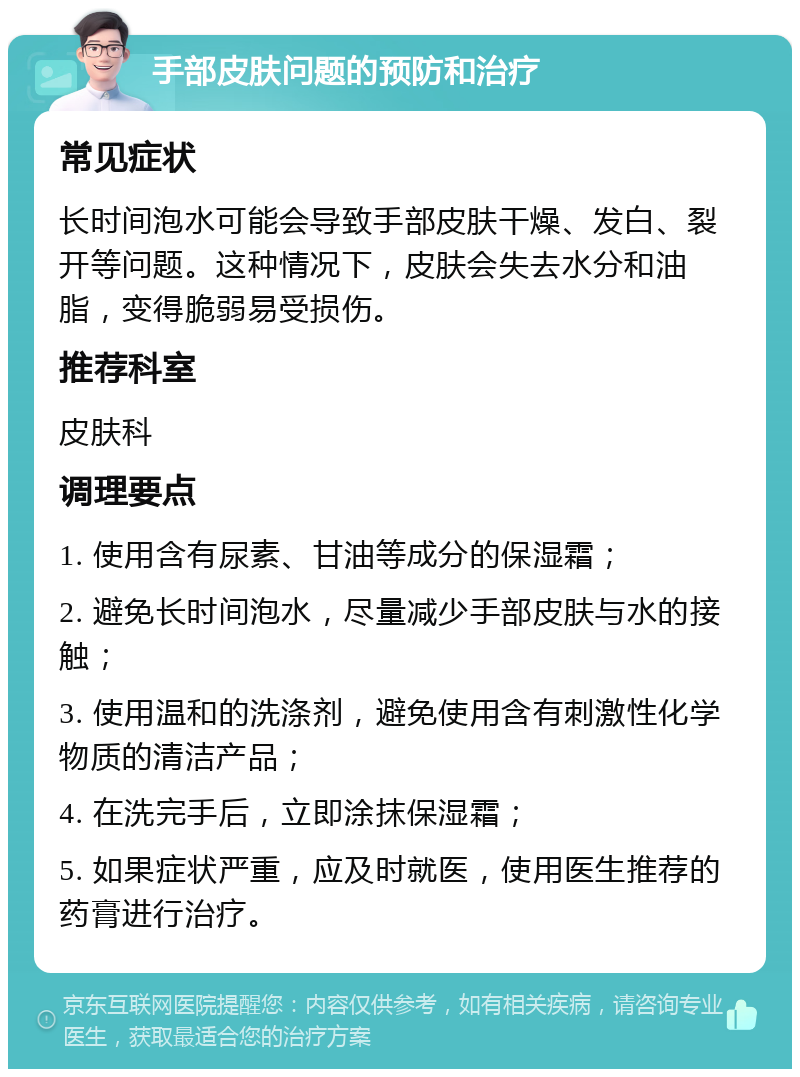 手部皮肤问题的预防和治疗 常见症状 长时间泡水可能会导致手部皮肤干燥、发白、裂开等问题。这种情况下，皮肤会失去水分和油脂，变得脆弱易受损伤。 推荐科室 皮肤科 调理要点 1. 使用含有尿素、甘油等成分的保湿霜； 2. 避免长时间泡水，尽量减少手部皮肤与水的接触； 3. 使用温和的洗涤剂，避免使用含有刺激性化学物质的清洁产品； 4. 在洗完手后，立即涂抹保湿霜； 5. 如果症状严重，应及时就医，使用医生推荐的药膏进行治疗。