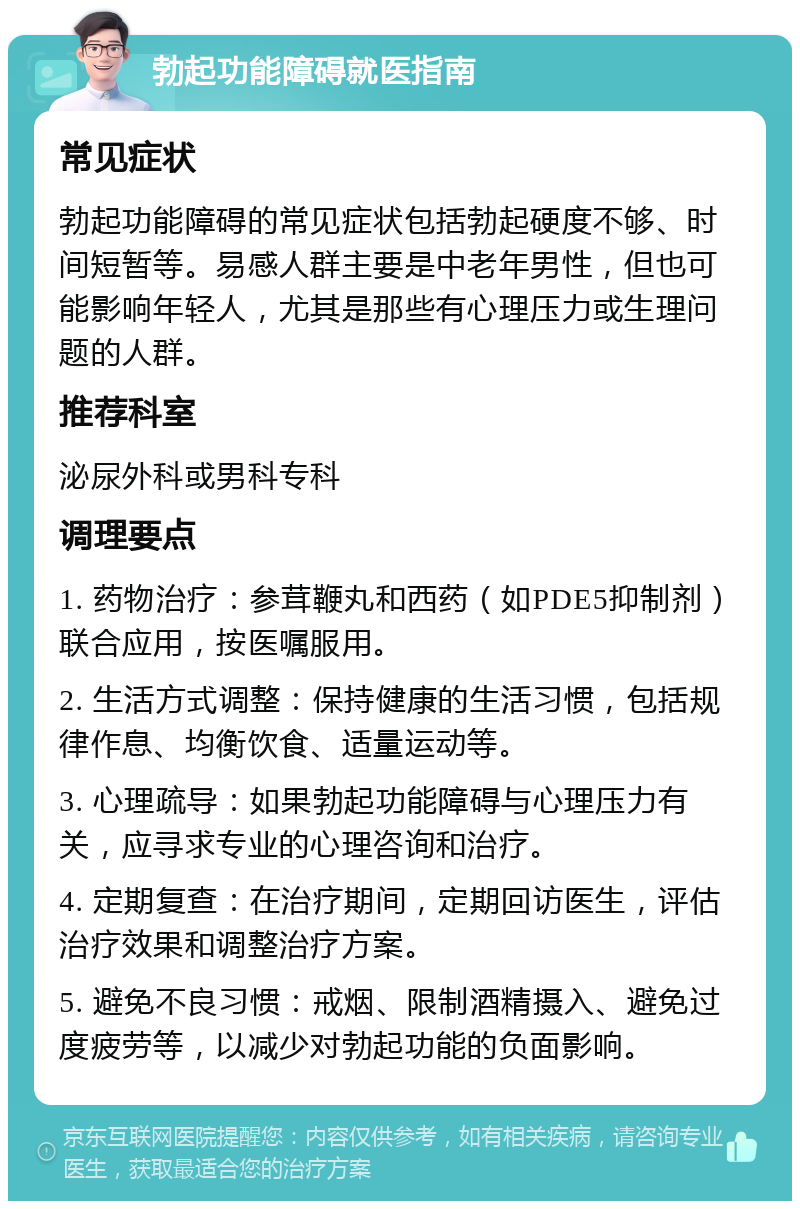 勃起功能障碍就医指南 常见症状 勃起功能障碍的常见症状包括勃起硬度不够、时间短暂等。易感人群主要是中老年男性，但也可能影响年轻人，尤其是那些有心理压力或生理问题的人群。 推荐科室 泌尿外科或男科专科 调理要点 1. 药物治疗：参茸鞭丸和西药（如PDE5抑制剂）联合应用，按医嘱服用。 2. 生活方式调整：保持健康的生活习惯，包括规律作息、均衡饮食、适量运动等。 3. 心理疏导：如果勃起功能障碍与心理压力有关，应寻求专业的心理咨询和治疗。 4. 定期复查：在治疗期间，定期回访医生，评估治疗效果和调整治疗方案。 5. 避免不良习惯：戒烟、限制酒精摄入、避免过度疲劳等，以减少对勃起功能的负面影响。