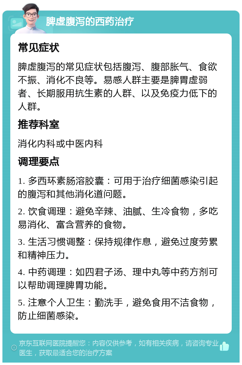 脾虚腹泻的西药治疗 常见症状 脾虚腹泻的常见症状包括腹泻、腹部胀气、食欲不振、消化不良等。易感人群主要是脾胃虚弱者、长期服用抗生素的人群、以及免疫力低下的人群。 推荐科室 消化内科或中医内科 调理要点 1. 多西环素肠溶胶囊：可用于治疗细菌感染引起的腹泻和其他消化道问题。 2. 饮食调理：避免辛辣、油腻、生冷食物，多吃易消化、富含营养的食物。 3. 生活习惯调整：保持规律作息，避免过度劳累和精神压力。 4. 中药调理：如四君子汤、理中丸等中药方剂可以帮助调理脾胃功能。 5. 注意个人卫生：勤洗手，避免食用不洁食物，防止细菌感染。