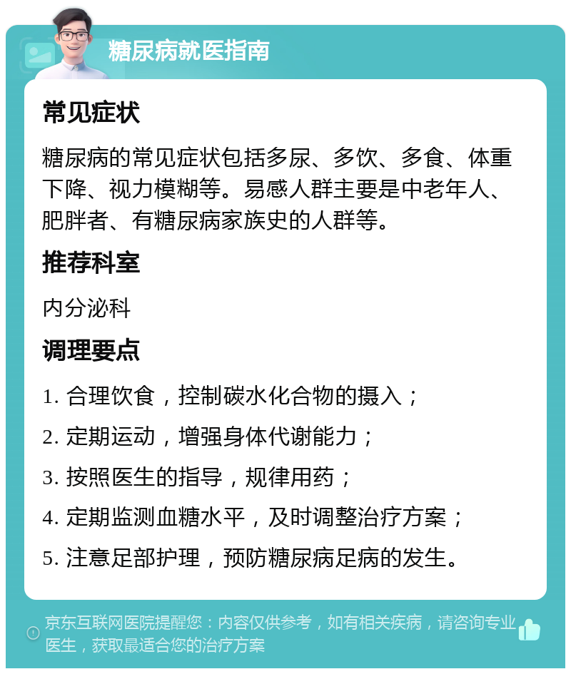 糖尿病就医指南 常见症状 糖尿病的常见症状包括多尿、多饮、多食、体重下降、视力模糊等。易感人群主要是中老年人、肥胖者、有糖尿病家族史的人群等。 推荐科室 内分泌科 调理要点 1. 合理饮食，控制碳水化合物的摄入； 2. 定期运动，增强身体代谢能力； 3. 按照医生的指导，规律用药； 4. 定期监测血糖水平，及时调整治疗方案； 5. 注意足部护理，预防糖尿病足病的发生。