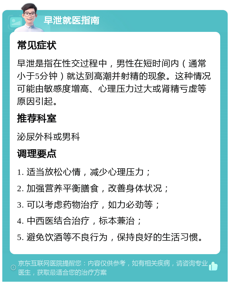 早泄就医指南 常见症状 早泄是指在性交过程中，男性在短时间内（通常小于5分钟）就达到高潮并射精的现象。这种情况可能由敏感度增高、心理压力过大或肾精亏虚等原因引起。 推荐科室 泌尿外科或男科 调理要点 1. 适当放松心情，减少心理压力； 2. 加强营养平衡膳食，改善身体状况； 3. 可以考虑药物治疗，如力必劲等； 4. 中西医结合治疗，标本兼治； 5. 避免饮酒等不良行为，保持良好的生活习惯。