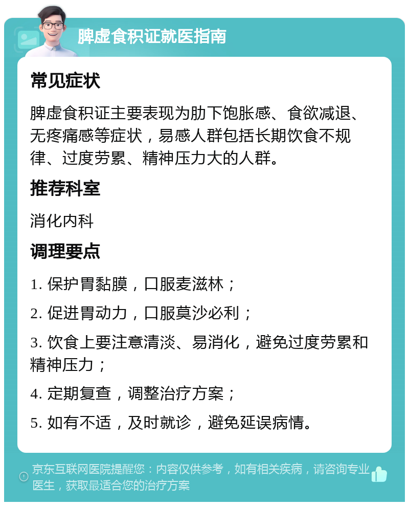 脾虚食积证就医指南 常见症状 脾虚食积证主要表现为肋下饱胀感、食欲减退、无疼痛感等症状，易感人群包括长期饮食不规律、过度劳累、精神压力大的人群。 推荐科室 消化内科 调理要点 1. 保护胃黏膜，口服麦滋林； 2. 促进胃动力，口服莫沙必利； 3. 饮食上要注意清淡、易消化，避免过度劳累和精神压力； 4. 定期复查，调整治疗方案； 5. 如有不适，及时就诊，避免延误病情。