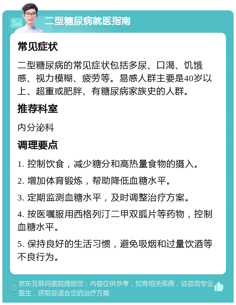 二型糖尿病就医指南 常见症状 二型糖尿病的常见症状包括多尿、口渴、饥饿感、视力模糊、疲劳等。易感人群主要是40岁以上、超重或肥胖、有糖尿病家族史的人群。 推荐科室 内分泌科 调理要点 1. 控制饮食，减少糖分和高热量食物的摄入。 2. 增加体育锻炼，帮助降低血糖水平。 3. 定期监测血糖水平，及时调整治疗方案。 4. 按医嘱服用西格列汀二甲双胍片等药物，控制血糖水平。 5. 保持良好的生活习惯，避免吸烟和过量饮酒等不良行为。