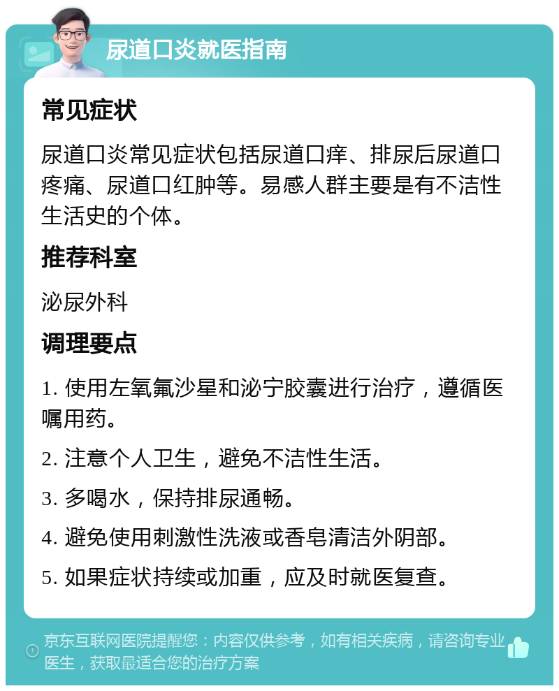 尿道口炎就医指南 常见症状 尿道口炎常见症状包括尿道口痒、排尿后尿道口疼痛、尿道口红肿等。易感人群主要是有不洁性生活史的个体。 推荐科室 泌尿外科 调理要点 1. 使用左氧氟沙星和泌宁胶囊进行治疗，遵循医嘱用药。 2. 注意个人卫生，避免不洁性生活。 3. 多喝水，保持排尿通畅。 4. 避免使用刺激性洗液或香皂清洁外阴部。 5. 如果症状持续或加重，应及时就医复查。