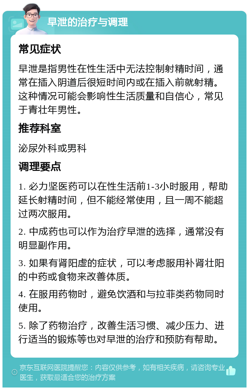 早泄的治疗与调理 常见症状 早泄是指男性在性生活中无法控制射精时间，通常在插入阴道后很短时间内或在插入前就射精。这种情况可能会影响性生活质量和自信心，常见于青壮年男性。 推荐科室 泌尿外科或男科 调理要点 1. 必力坚医药可以在性生活前1-3小时服用，帮助延长射精时间，但不能经常使用，且一周不能超过两次服用。 2. 中成药也可以作为治疗早泄的选择，通常没有明显副作用。 3. 如果有肾阳虚的症状，可以考虑服用补肾壮阳的中药或食物来改善体质。 4. 在服用药物时，避免饮酒和与拉菲类药物同时使用。 5. 除了药物治疗，改善生活习惯、减少压力、进行适当的锻炼等也对早泄的治疗和预防有帮助。