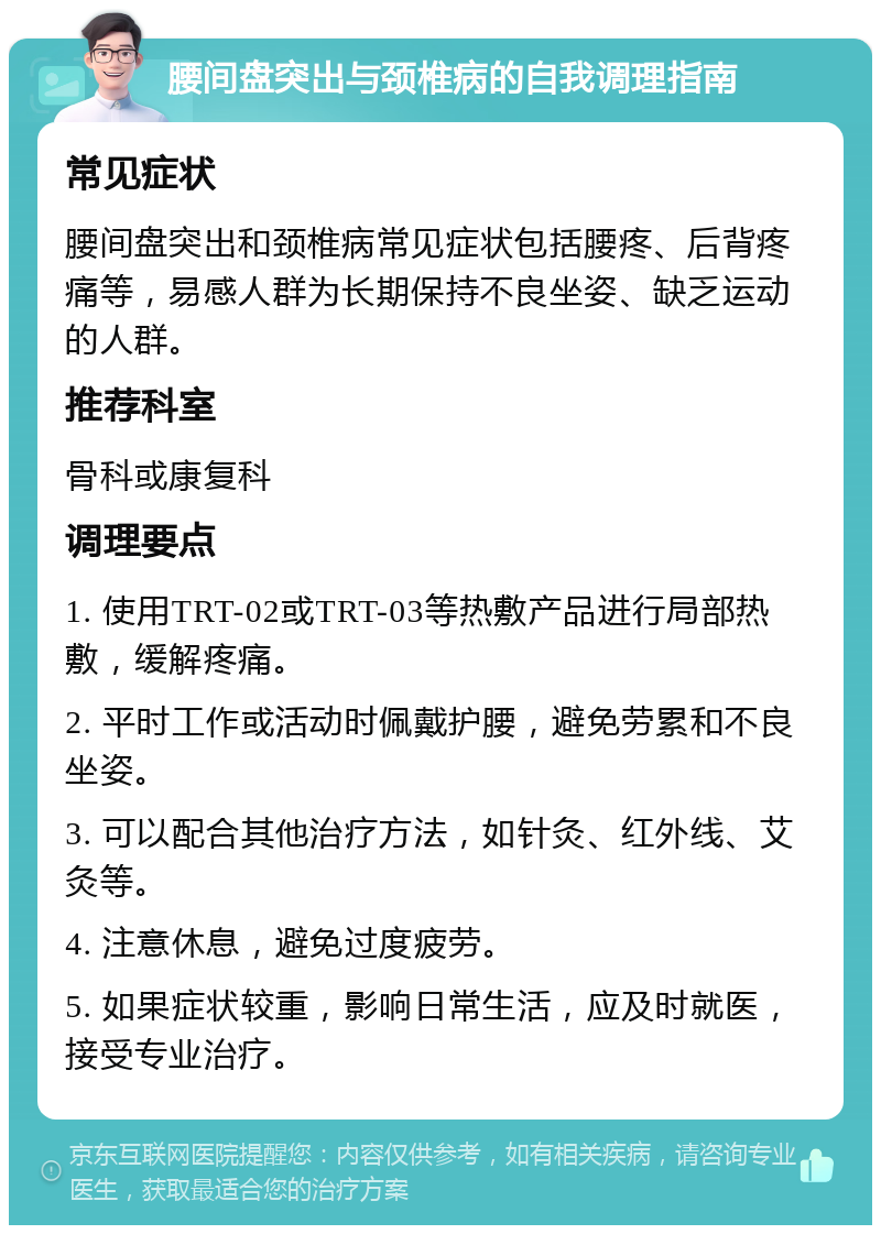 腰间盘突出与颈椎病的自我调理指南 常见症状 腰间盘突出和颈椎病常见症状包括腰疼、后背疼痛等，易感人群为长期保持不良坐姿、缺乏运动的人群。 推荐科室 骨科或康复科 调理要点 1. 使用TRT-02或TRT-03等热敷产品进行局部热敷，缓解疼痛。 2. 平时工作或活动时佩戴护腰，避免劳累和不良坐姿。 3. 可以配合其他治疗方法，如针灸、红外线、艾灸等。 4. 注意休息，避免过度疲劳。 5. 如果症状较重，影响日常生活，应及时就医，接受专业治疗。