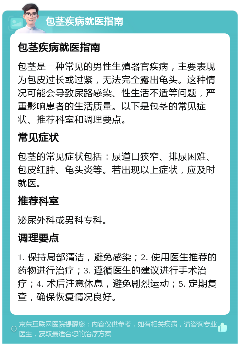 包茎疾病就医指南 包茎疾病就医指南 包茎是一种常见的男性生殖器官疾病，主要表现为包皮过长或过紧，无法完全露出龟头。这种情况可能会导致尿路感染、性生活不适等问题，严重影响患者的生活质量。以下是包茎的常见症状、推荐科室和调理要点。 常见症状 包茎的常见症状包括：尿道口狭窄、排尿困难、包皮红肿、龟头炎等。若出现以上症状，应及时就医。 推荐科室 泌尿外科或男科专科。 调理要点 1. 保持局部清洁，避免感染；2. 使用医生推荐的药物进行治疗；3. 遵循医生的建议进行手术治疗；4. 术后注意休息，避免剧烈运动；5. 定期复查，确保恢复情况良好。