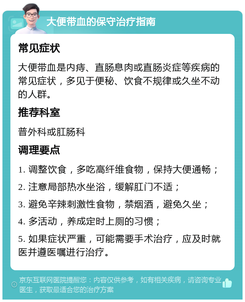 大便带血的保守治疗指南 常见症状 大便带血是内痔、直肠息肉或直肠炎症等疾病的常见症状，多见于便秘、饮食不规律或久坐不动的人群。 推荐科室 普外科或肛肠科 调理要点 1. 调整饮食，多吃高纤维食物，保持大便通畅； 2. 注意局部热水坐浴，缓解肛门不适； 3. 避免辛辣刺激性食物，禁烟酒，避免久坐； 4. 多活动，养成定时上厕的习惯； 5. 如果症状严重，可能需要手术治疗，应及时就医并遵医嘱进行治疗。