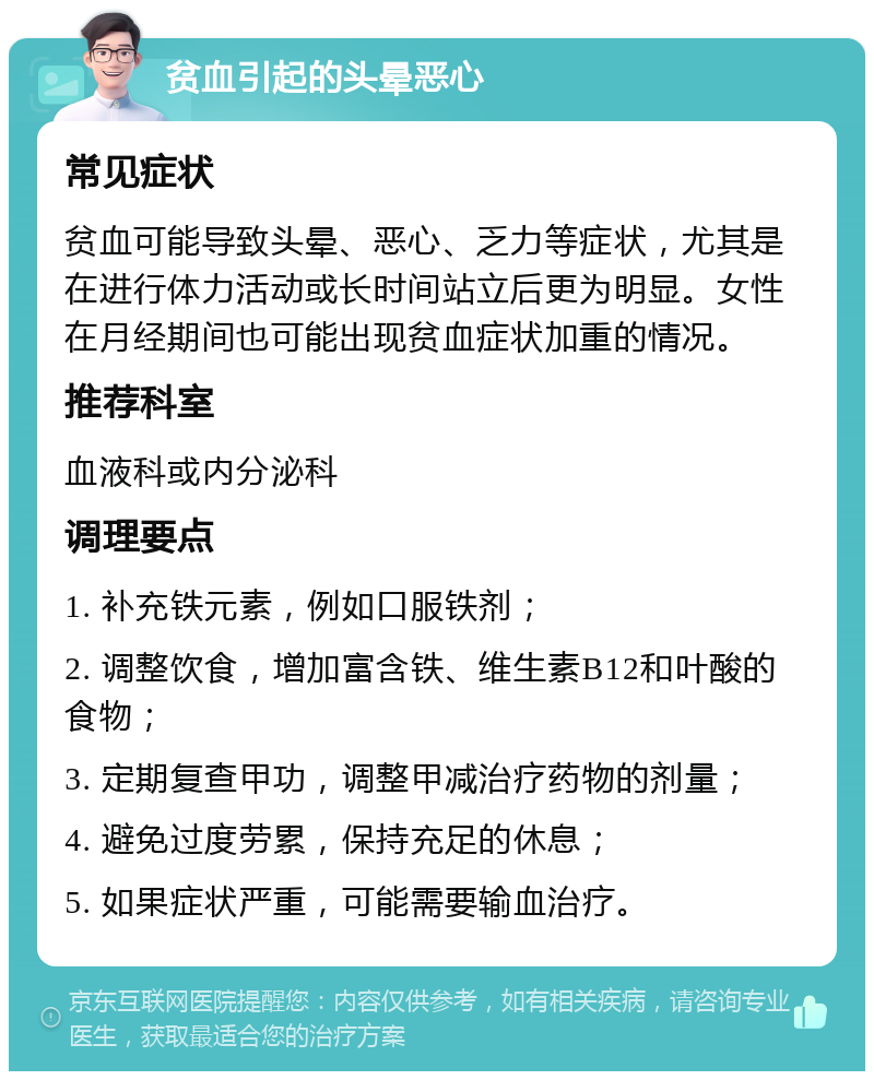 贫血引起的头晕恶心 常见症状 贫血可能导致头晕、恶心、乏力等症状，尤其是在进行体力活动或长时间站立后更为明显。女性在月经期间也可能出现贫血症状加重的情况。 推荐科室 血液科或内分泌科 调理要点 1. 补充铁元素，例如口服铁剂； 2. 调整饮食，增加富含铁、维生素B12和叶酸的食物； 3. 定期复查甲功，调整甲减治疗药物的剂量； 4. 避免过度劳累，保持充足的休息； 5. 如果症状严重，可能需要输血治疗。