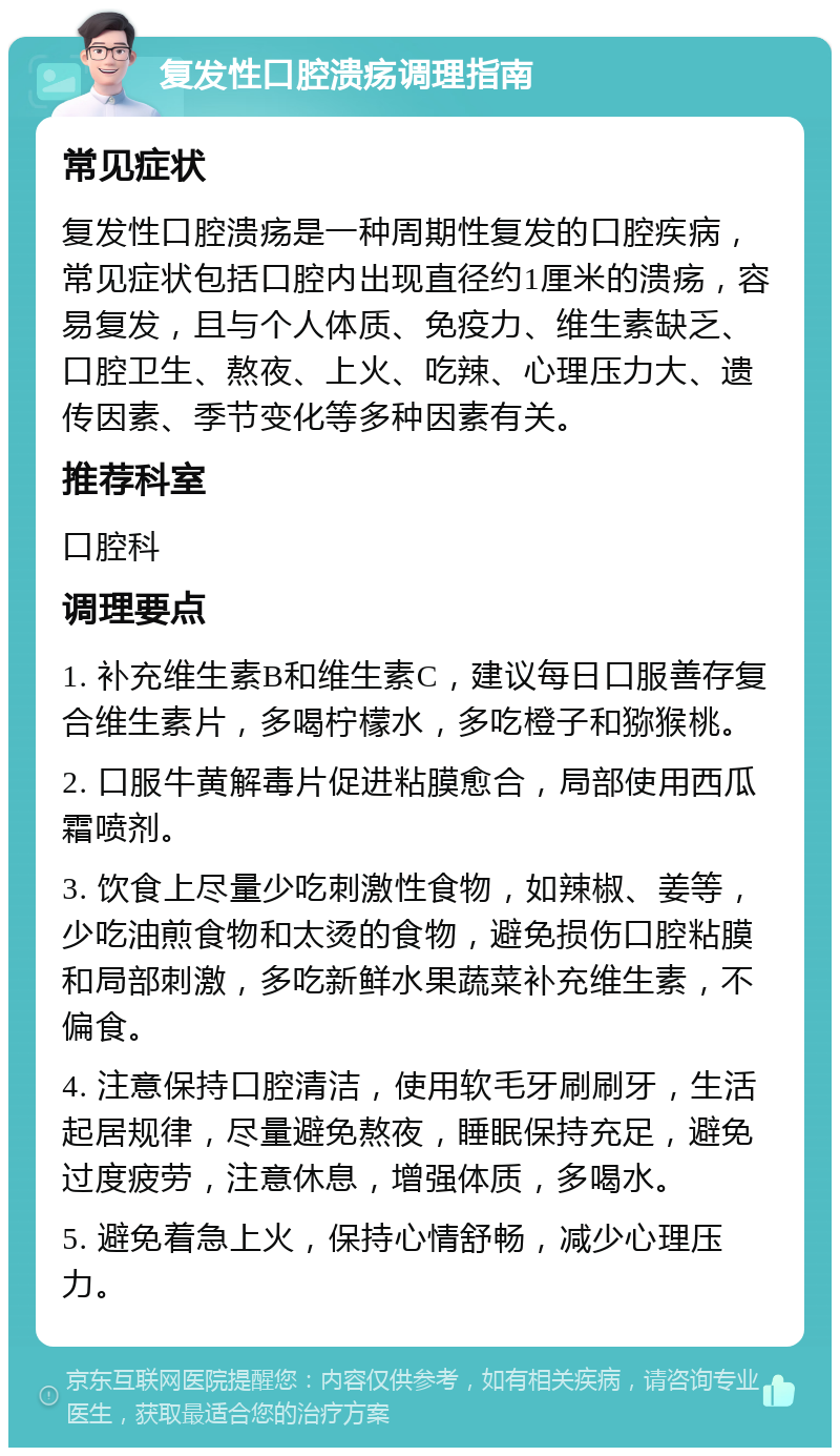 复发性口腔溃疡调理指南 常见症状 复发性口腔溃疡是一种周期性复发的口腔疾病，常见症状包括口腔内出现直径约1厘米的溃疡，容易复发，且与个人体质、免疫力、维生素缺乏、口腔卫生、熬夜、上火、吃辣、心理压力大、遗传因素、季节变化等多种因素有关。 推荐科室 口腔科 调理要点 1. 补充维生素B和维生素C，建议每日口服善存复合维生素片，多喝柠檬水，多吃橙子和猕猴桃。 2. 口服牛黄解毒片促进粘膜愈合，局部使用西瓜霜喷剂。 3. 饮食上尽量少吃刺激性食物，如辣椒、姜等，少吃油煎食物和太烫的食物，避免损伤口腔粘膜和局部刺激，多吃新鲜水果蔬菜补充维生素，不偏食。 4. 注意保持口腔清洁，使用软毛牙刷刷牙，生活起居规律，尽量避免熬夜，睡眠保持充足，避免过度疲劳，注意休息，增强体质，多喝水。 5. 避免着急上火，保持心情舒畅，减少心理压力。