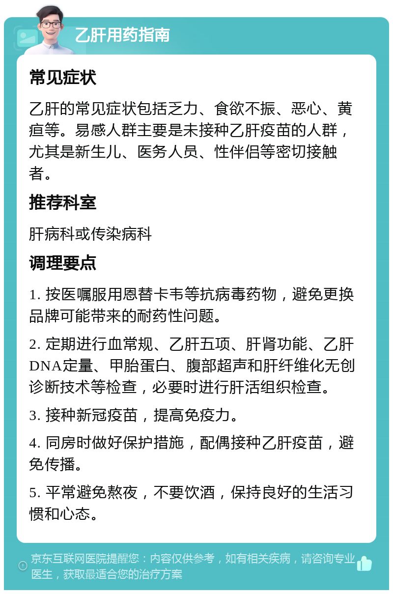 乙肝用药指南 常见症状 乙肝的常见症状包括乏力、食欲不振、恶心、黄疸等。易感人群主要是未接种乙肝疫苗的人群，尤其是新生儿、医务人员、性伴侣等密切接触者。 推荐科室 肝病科或传染病科 调理要点 1. 按医嘱服用恩替卡韦等抗病毒药物，避免更换品牌可能带来的耐药性问题。 2. 定期进行血常规、乙肝五项、肝肾功能、乙肝DNA定量、甲胎蛋白、腹部超声和肝纤维化无创诊断技术等检查，必要时进行肝活组织检查。 3. 接种新冠疫苗，提高免疫力。 4. 同房时做好保护措施，配偶接种乙肝疫苗，避免传播。 5. 平常避免熬夜，不要饮酒，保持良好的生活习惯和心态。