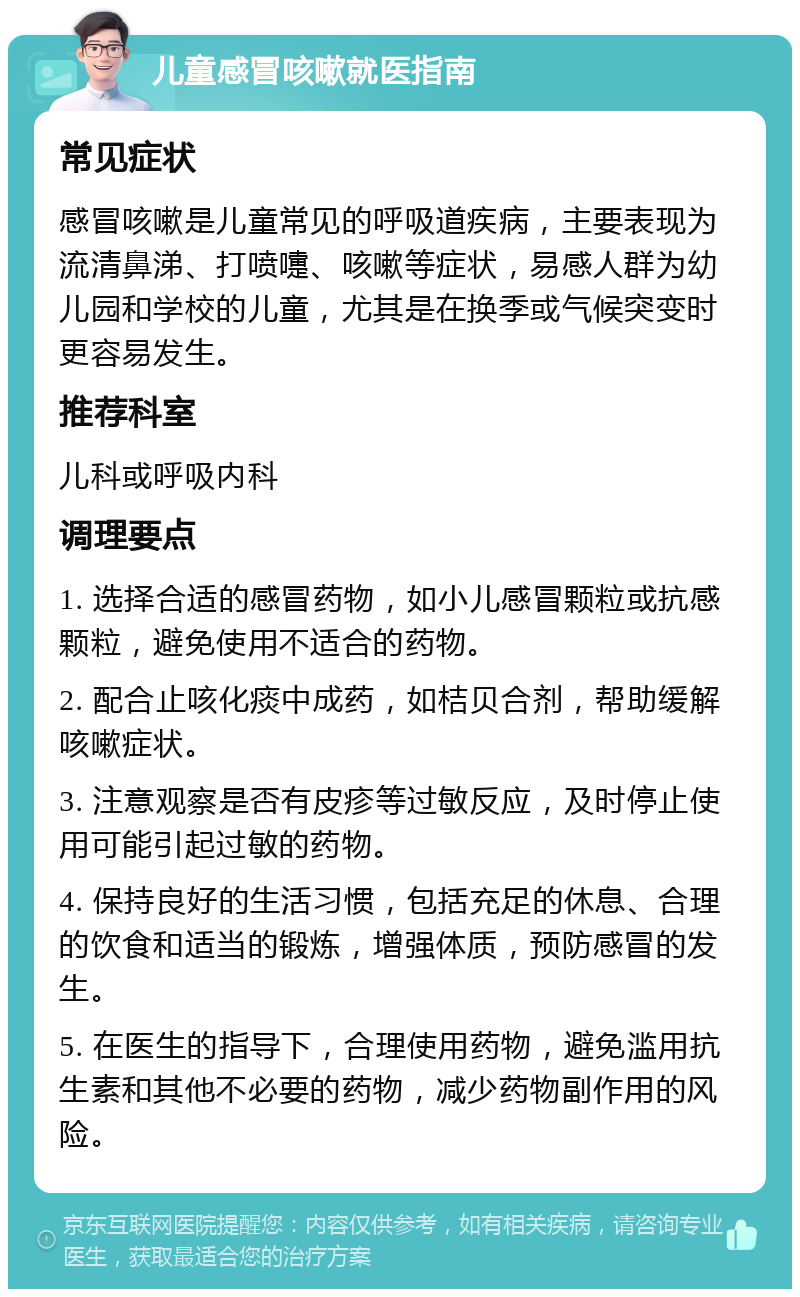 儿童感冒咳嗽就医指南 常见症状 感冒咳嗽是儿童常见的呼吸道疾病，主要表现为流清鼻涕、打喷嚏、咳嗽等症状，易感人群为幼儿园和学校的儿童，尤其是在换季或气候突变时更容易发生。 推荐科室 儿科或呼吸内科 调理要点 1. 选择合适的感冒药物，如小儿感冒颗粒或抗感颗粒，避免使用不适合的药物。 2. 配合止咳化痰中成药，如桔贝合剂，帮助缓解咳嗽症状。 3. 注意观察是否有皮疹等过敏反应，及时停止使用可能引起过敏的药物。 4. 保持良好的生活习惯，包括充足的休息、合理的饮食和适当的锻炼，增强体质，预防感冒的发生。 5. 在医生的指导下，合理使用药物，避免滥用抗生素和其他不必要的药物，减少药物副作用的风险。