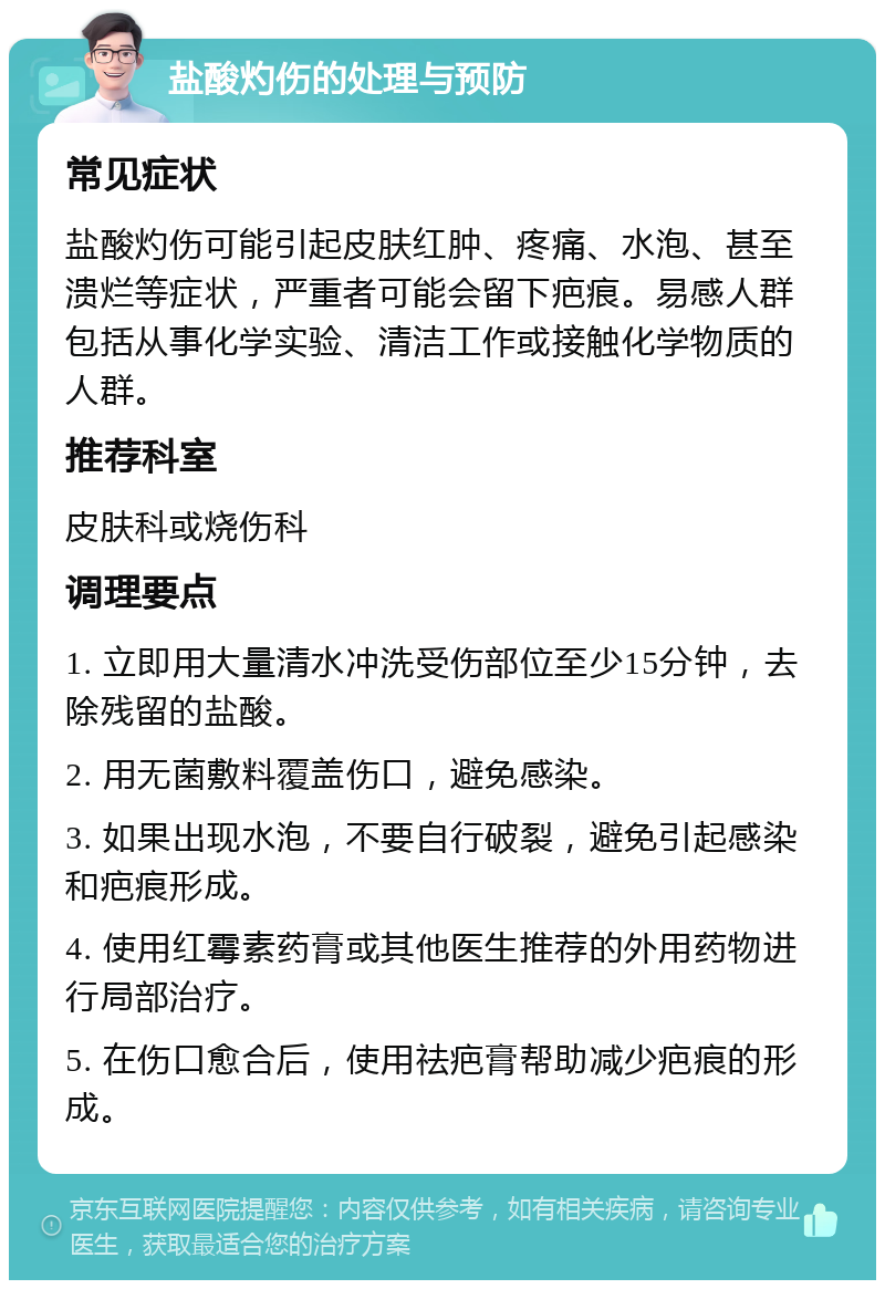 盐酸灼伤的处理与预防 常见症状 盐酸灼伤可能引起皮肤红肿、疼痛、水泡、甚至溃烂等症状，严重者可能会留下疤痕。易感人群包括从事化学实验、清洁工作或接触化学物质的人群。 推荐科室 皮肤科或烧伤科 调理要点 1. 立即用大量清水冲洗受伤部位至少15分钟，去除残留的盐酸。 2. 用无菌敷料覆盖伤口，避免感染。 3. 如果出现水泡，不要自行破裂，避免引起感染和疤痕形成。 4. 使用红霉素药膏或其他医生推荐的外用药物进行局部治疗。 5. 在伤口愈合后，使用祛疤膏帮助减少疤痕的形成。