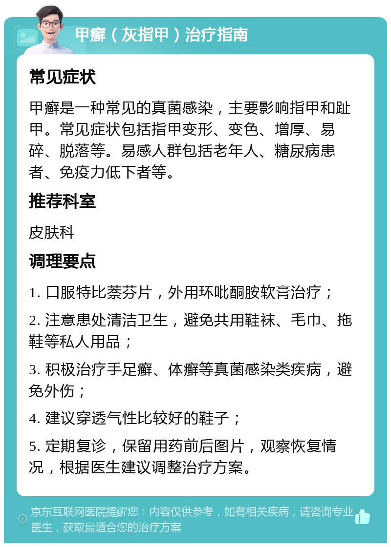 甲癣（灰指甲）治疗指南 常见症状 甲癣是一种常见的真菌感染，主要影响指甲和趾甲。常见症状包括指甲变形、变色、增厚、易碎、脱落等。易感人群包括老年人、糖尿病患者、免疫力低下者等。 推荐科室 皮肤科 调理要点 1. 口服特比萘芬片，外用环吡酮胺软膏治疗； 2. 注意患处清洁卫生，避免共用鞋袜、毛巾、拖鞋等私人用品； 3. 积极治疗手足癣、体癣等真菌感染类疾病，避免外伤； 4. 建议穿透气性比较好的鞋子； 5. 定期复诊，保留用药前后图片，观察恢复情况，根据医生建议调整治疗方案。