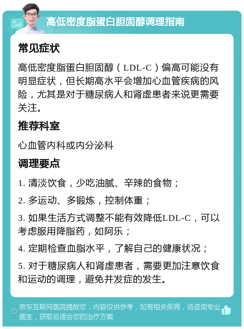 高低密度脂蛋白胆固醇调理指南 常见症状 高低密度脂蛋白胆固醇（LDL-C）偏高可能没有明显症状，但长期高水平会增加心血管疾病的风险，尤其是对于糖尿病人和肾虚患者来说更需要关注。 推荐科室 心血管内科或内分泌科 调理要点 1. 清淡饮食，少吃油腻、辛辣的食物； 2. 多运动、多锻炼，控制体重； 3. 如果生活方式调整不能有效降低LDL-C，可以考虑服用降脂药，如阿乐； 4. 定期检查血脂水平，了解自己的健康状况； 5. 对于糖尿病人和肾虚患者，需要更加注意饮食和运动的调理，避免并发症的发生。