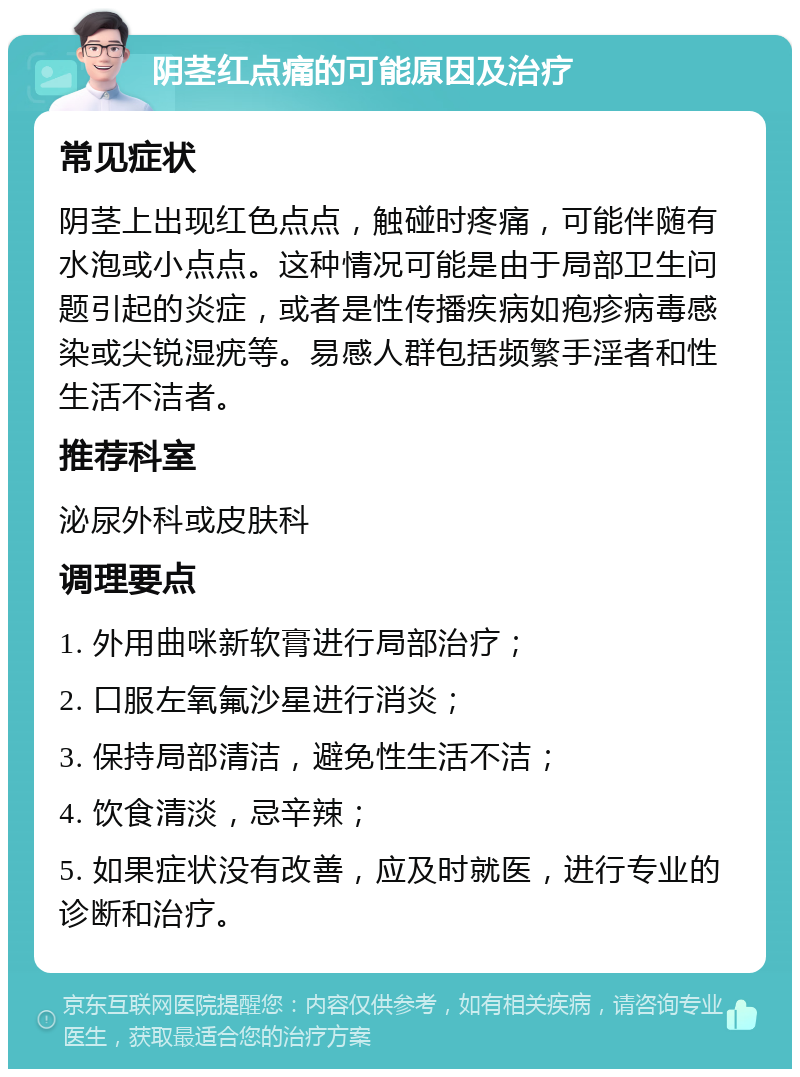 阴茎红点痛的可能原因及治疗 常见症状 阴茎上出现红色点点，触碰时疼痛，可能伴随有水泡或小点点。这种情况可能是由于局部卫生问题引起的炎症，或者是性传播疾病如疱疹病毒感染或尖锐湿疣等。易感人群包括频繁手淫者和性生活不洁者。 推荐科室 泌尿外科或皮肤科 调理要点 1. 外用曲咪新软膏进行局部治疗； 2. 口服左氧氟沙星进行消炎； 3. 保持局部清洁，避免性生活不洁； 4. 饮食清淡，忌辛辣； 5. 如果症状没有改善，应及时就医，进行专业的诊断和治疗。