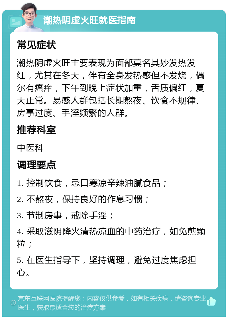 潮热阴虚火旺就医指南 常见症状 潮热阴虚火旺主要表现为面部莫名其妙发热发红，尤其在冬天，伴有全身发热感但不发烧，偶尔有瘙痒，下午到晚上症状加重，舌质偏红，夏天正常。易感人群包括长期熬夜、饮食不规律、房事过度、手淫频繁的人群。 推荐科室 中医科 调理要点 1. 控制饮食，忌口寒凉辛辣油腻食品； 2. 不熬夜，保持良好的作息习惯； 3. 节制房事，戒除手淫； 4. 采取滋阴降火清热凉血的中药治疗，如免煎颗粒； 5. 在医生指导下，坚持调理，避免过度焦虑担心。