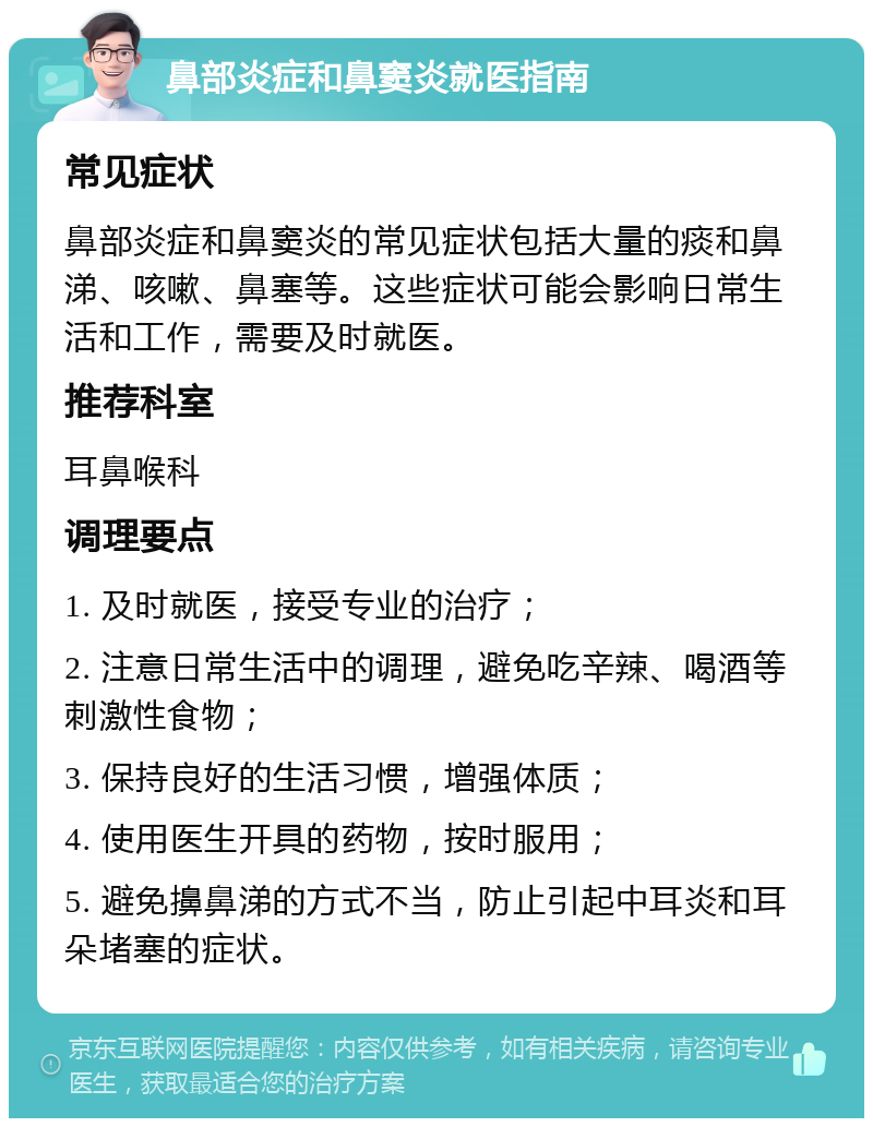 鼻部炎症和鼻窦炎就医指南 常见症状 鼻部炎症和鼻窦炎的常见症状包括大量的痰和鼻涕、咳嗽、鼻塞等。这些症状可能会影响日常生活和工作，需要及时就医。 推荐科室 耳鼻喉科 调理要点 1. 及时就医，接受专业的治疗； 2. 注意日常生活中的调理，避免吃辛辣、喝酒等刺激性食物； 3. 保持良好的生活习惯，增强体质； 4. 使用医生开具的药物，按时服用； 5. 避免擤鼻涕的方式不当，防止引起中耳炎和耳朵堵塞的症状。