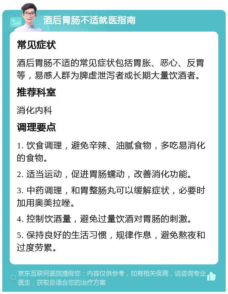 酒后胃肠不适就医指南 常见症状 酒后胃肠不适的常见症状包括胃胀、恶心、反胃等，易感人群为脾虚泄泻者或长期大量饮酒者。 推荐科室 消化内科 调理要点 1. 饮食调理，避免辛辣、油腻食物，多吃易消化的食物。 2. 适当运动，促进胃肠蠕动，改善消化功能。 3. 中药调理，和胃整肠丸可以缓解症状，必要时加用奥美拉唑。 4. 控制饮酒量，避免过量饮酒对胃肠的刺激。 5. 保持良好的生活习惯，规律作息，避免熬夜和过度劳累。