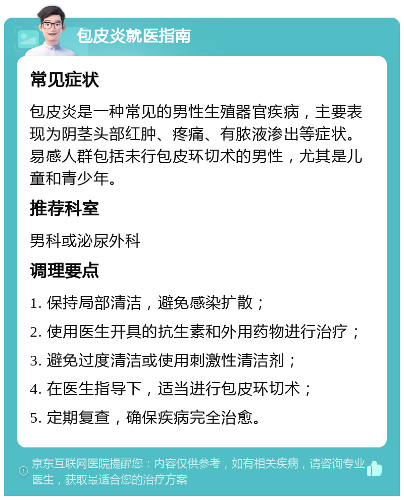 包皮炎就医指南 常见症状 包皮炎是一种常见的男性生殖器官疾病，主要表现为阴茎头部红肿、疼痛、有脓液渗出等症状。易感人群包括未行包皮环切术的男性，尤其是儿童和青少年。 推荐科室 男科或泌尿外科 调理要点 1. 保持局部清洁，避免感染扩散； 2. 使用医生开具的抗生素和外用药物进行治疗； 3. 避免过度清洁或使用刺激性清洁剂； 4. 在医生指导下，适当进行包皮环切术； 5. 定期复查，确保疾病完全治愈。