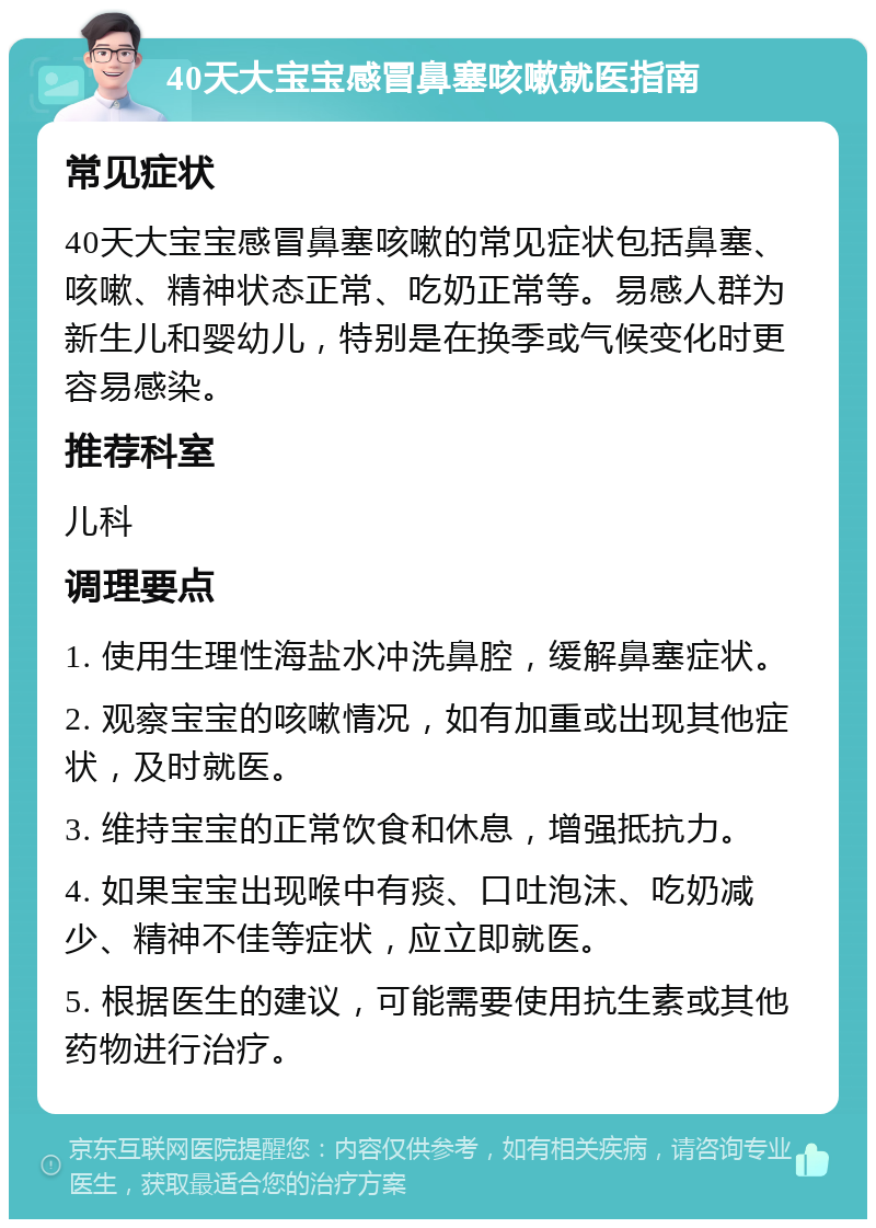 40天大宝宝感冒鼻塞咳嗽就医指南 常见症状 40天大宝宝感冒鼻塞咳嗽的常见症状包括鼻塞、咳嗽、精神状态正常、吃奶正常等。易感人群为新生儿和婴幼儿，特别是在换季或气候变化时更容易感染。 推荐科室 儿科 调理要点 1. 使用生理性海盐水冲洗鼻腔，缓解鼻塞症状。 2. 观察宝宝的咳嗽情况，如有加重或出现其他症状，及时就医。 3. 维持宝宝的正常饮食和休息，增强抵抗力。 4. 如果宝宝出现喉中有痰、口吐泡沫、吃奶减少、精神不佳等症状，应立即就医。 5. 根据医生的建议，可能需要使用抗生素或其他药物进行治疗。