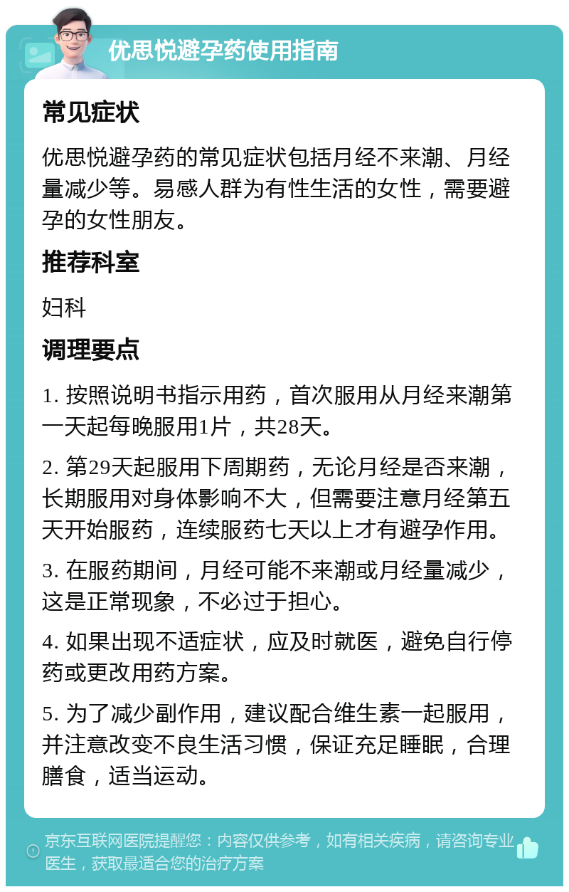 优思悦避孕药使用指南 常见症状 优思悦避孕药的常见症状包括月经不来潮、月经量减少等。易感人群为有性生活的女性，需要避孕的女性朋友。 推荐科室 妇科 调理要点 1. 按照说明书指示用药，首次服用从月经来潮第一天起每晚服用1片，共28天。 2. 第29天起服用下周期药，无论月经是否来潮，长期服用对身体影响不大，但需要注意月经第五天开始服药，连续服药七天以上才有避孕作用。 3. 在服药期间，月经可能不来潮或月经量减少，这是正常现象，不必过于担心。 4. 如果出现不适症状，应及时就医，避免自行停药或更改用药方案。 5. 为了减少副作用，建议配合维生素一起服用，并注意改变不良生活习惯，保证充足睡眠，合理膳食，适当运动。