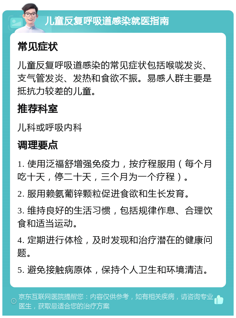 儿童反复呼吸道感染就医指南 常见症状 儿童反复呼吸道感染的常见症状包括喉咙发炎、支气管发炎、发热和食欲不振。易感人群主要是抵抗力较差的儿童。 推荐科室 儿科或呼吸内科 调理要点 1. 使用泛福舒增强免疫力，按疗程服用（每个月吃十天，停二十天，三个月为一个疗程）。 2. 服用赖氨葡锌颗粒促进食欲和生长发育。 3. 维持良好的生活习惯，包括规律作息、合理饮食和适当运动。 4. 定期进行体检，及时发现和治疗潜在的健康问题。 5. 避免接触病原体，保持个人卫生和环境清洁。