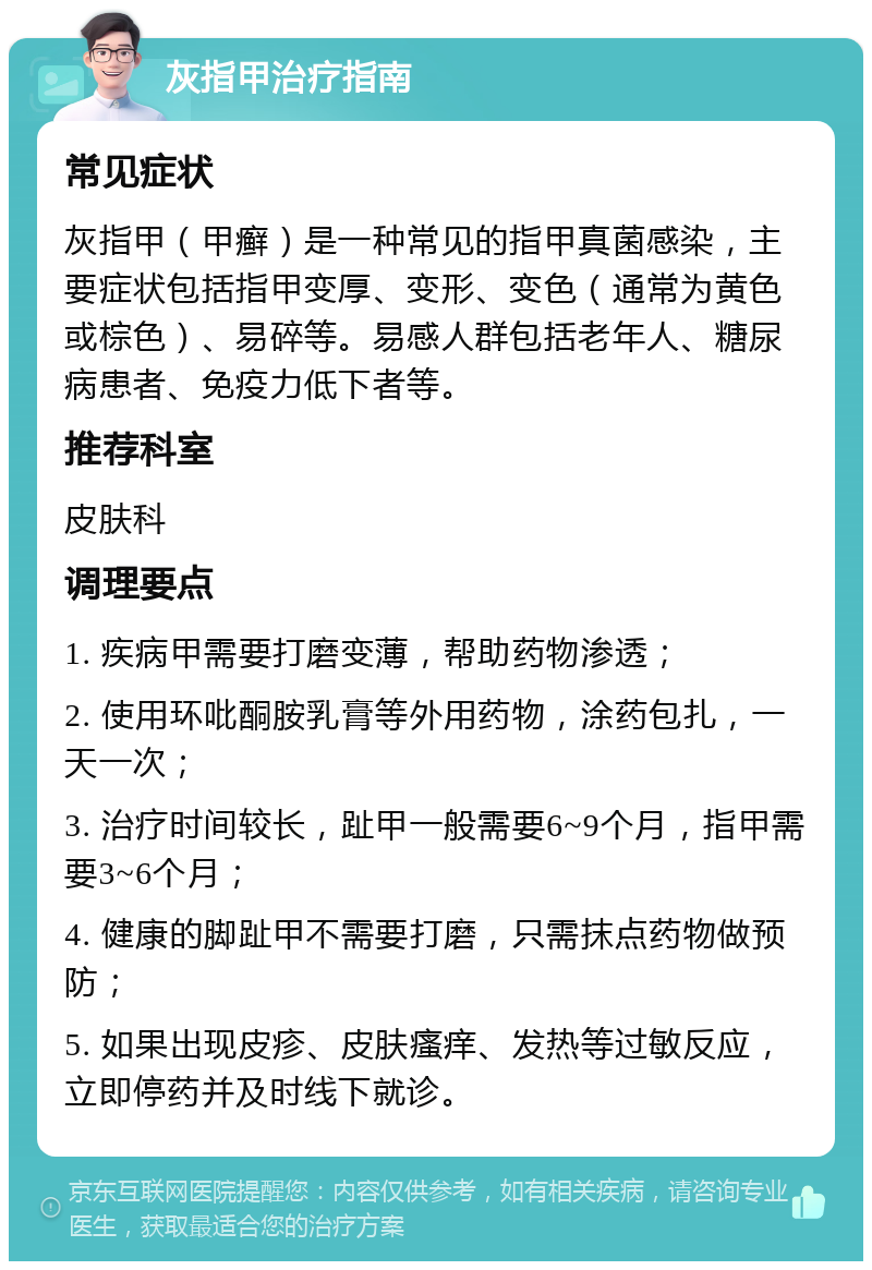 灰指甲治疗指南 常见症状 灰指甲（甲癣）是一种常见的指甲真菌感染，主要症状包括指甲变厚、变形、变色（通常为黄色或棕色）、易碎等。易感人群包括老年人、糖尿病患者、免疫力低下者等。 推荐科室 皮肤科 调理要点 1. 疾病甲需要打磨变薄，帮助药物渗透； 2. 使用环吡酮胺乳膏等外用药物，涂药包扎，一天一次； 3. 治疗时间较长，趾甲一般需要6~9个月，指甲需要3~6个月； 4. 健康的脚趾甲不需要打磨，只需抹点药物做预防； 5. 如果出现皮疹、皮肤瘙痒、发热等过敏反应，立即停药并及时线下就诊。