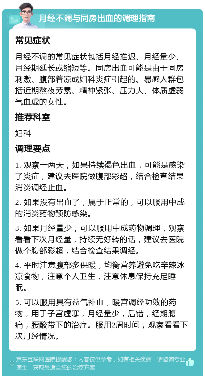 月经不调与同房出血的调理指南 常见症状 月经不调的常见症状包括月经推迟、月经量少、月经期延长或缩短等。同房出血可能是由于同房刺激、腹部着凉或妇科炎症引起的。易感人群包括近期熬夜劳累、精神紧张、压力大、体质虚弱气血虚的女性。 推荐科室 妇科 调理要点 1. 观察一两天，如果持续褐色出血，可能是感染了炎症，建议去医院做腹部彩超，结合检查结果消炎调经止血。 2. 如果没有出血了，属于正常的，可以服用中成的消炎药物预防感染。 3. 如果月经量少，可以服用中成药物调理，观察看看下次月经量，持续无好转的话，建议去医院做个腹部彩超，结合检查结果调经。 4. 平时注意腹部多保暖，均衡营养避免吃辛辣冰凉食物，注意个人卫生，注意休息保持充足睡眠。 5. 可以服用具有益气补血，暖宫调经功效的药物，用于子宫虚寒，月经量少，后错，经期腹痛，腰酸带下的治疗。服用2周时间，观察看看下次月经情况。