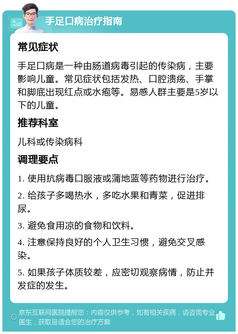 手足口病治疗指南 常见症状 手足口病是一种由肠道病毒引起的传染病，主要影响儿童。常见症状包括发热、口腔溃疡、手掌和脚底出现红点或水疱等。易感人群主要是5岁以下的儿童。 推荐科室 儿科或传染病科 调理要点 1. 使用抗病毒口服液或蒲地蓝等药物进行治疗。 2. 给孩子多喝热水，多吃水果和青菜，促进排尿。 3. 避免食用凉的食物和饮料。 4. 注意保持良好的个人卫生习惯，避免交叉感染。 5. 如果孩子体质较差，应密切观察病情，防止并发症的发生。