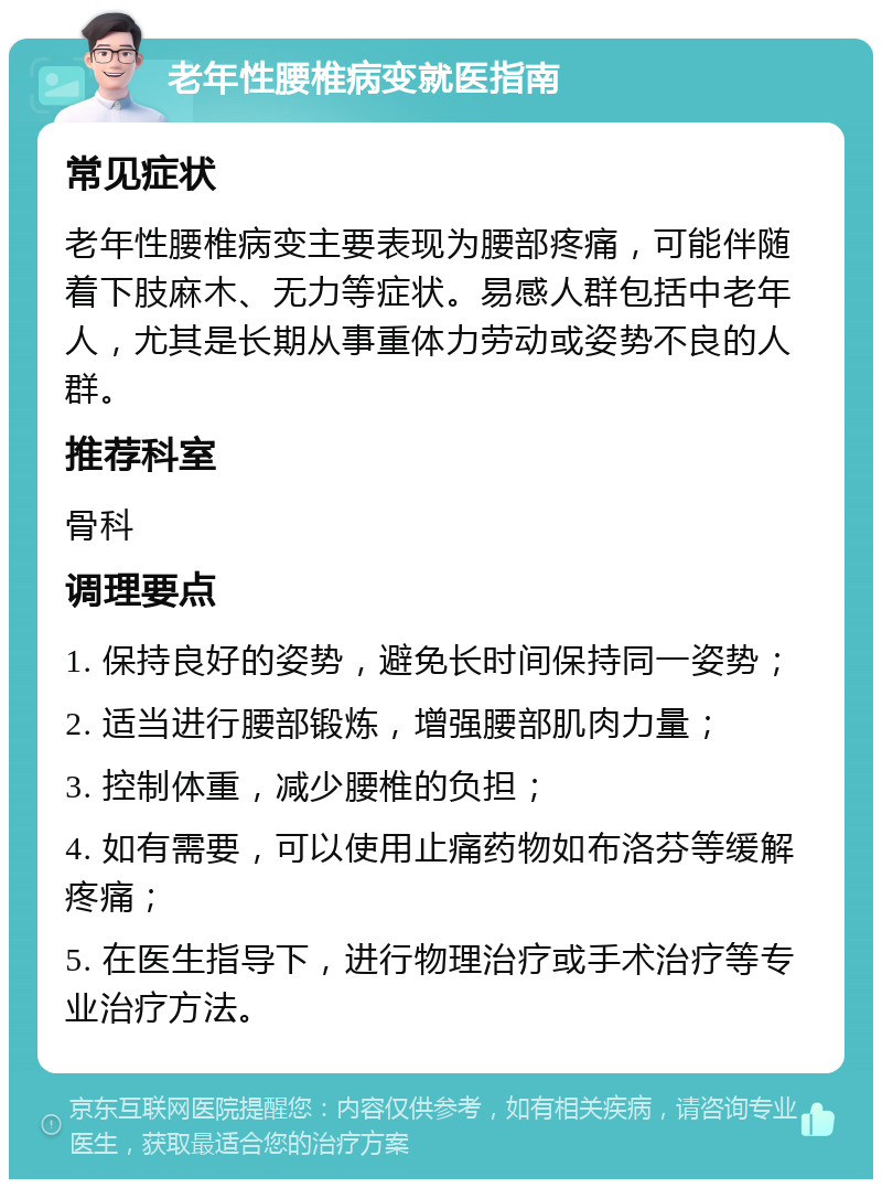 老年性腰椎病变就医指南 常见症状 老年性腰椎病变主要表现为腰部疼痛，可能伴随着下肢麻木、无力等症状。易感人群包括中老年人，尤其是长期从事重体力劳动或姿势不良的人群。 推荐科室 骨科 调理要点 1. 保持良好的姿势，避免长时间保持同一姿势； 2. 适当进行腰部锻炼，增强腰部肌肉力量； 3. 控制体重，减少腰椎的负担； 4. 如有需要，可以使用止痛药物如布洛芬等缓解疼痛； 5. 在医生指导下，进行物理治疗或手术治疗等专业治疗方法。