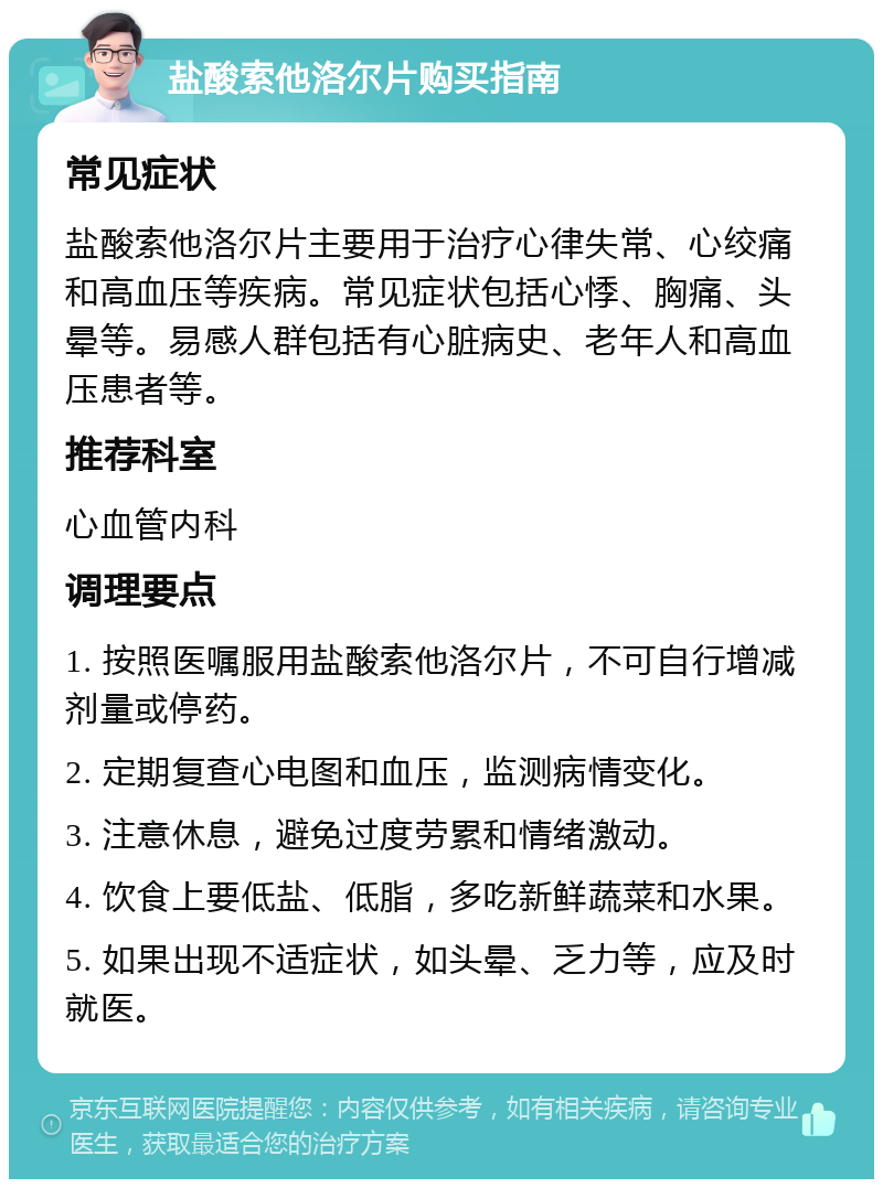 盐酸索他洛尔片购买指南 常见症状 盐酸索他洛尔片主要用于治疗心律失常、心绞痛和高血压等疾病。常见症状包括心悸、胸痛、头晕等。易感人群包括有心脏病史、老年人和高血压患者等。 推荐科室 心血管内科 调理要点 1. 按照医嘱服用盐酸索他洛尔片，不可自行增减剂量或停药。 2. 定期复查心电图和血压，监测病情变化。 3. 注意休息，避免过度劳累和情绪激动。 4. 饮食上要低盐、低脂，多吃新鲜蔬菜和水果。 5. 如果出现不适症状，如头晕、乏力等，应及时就医。