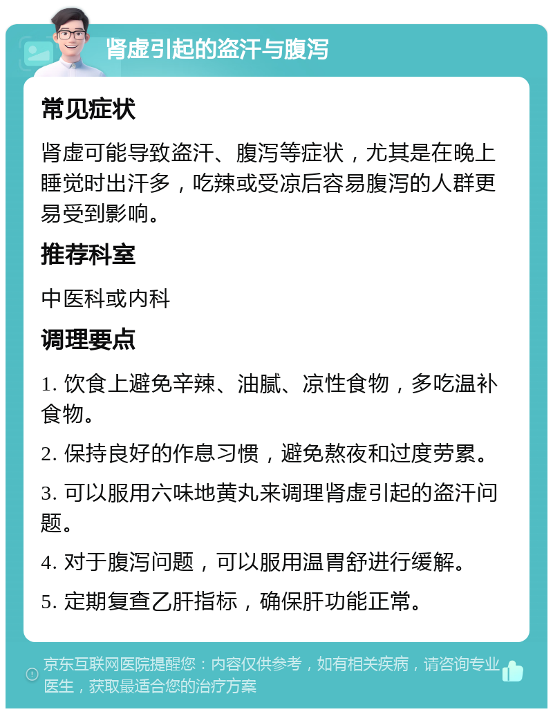 肾虚引起的盗汗与腹泻 常见症状 肾虚可能导致盗汗、腹泻等症状，尤其是在晚上睡觉时出汗多，吃辣或受凉后容易腹泻的人群更易受到影响。 推荐科室 中医科或内科 调理要点 1. 饮食上避免辛辣、油腻、凉性食物，多吃温补食物。 2. 保持良好的作息习惯，避免熬夜和过度劳累。 3. 可以服用六味地黄丸来调理肾虚引起的盗汗问题。 4. 对于腹泻问题，可以服用温胃舒进行缓解。 5. 定期复查乙肝指标，确保肝功能正常。