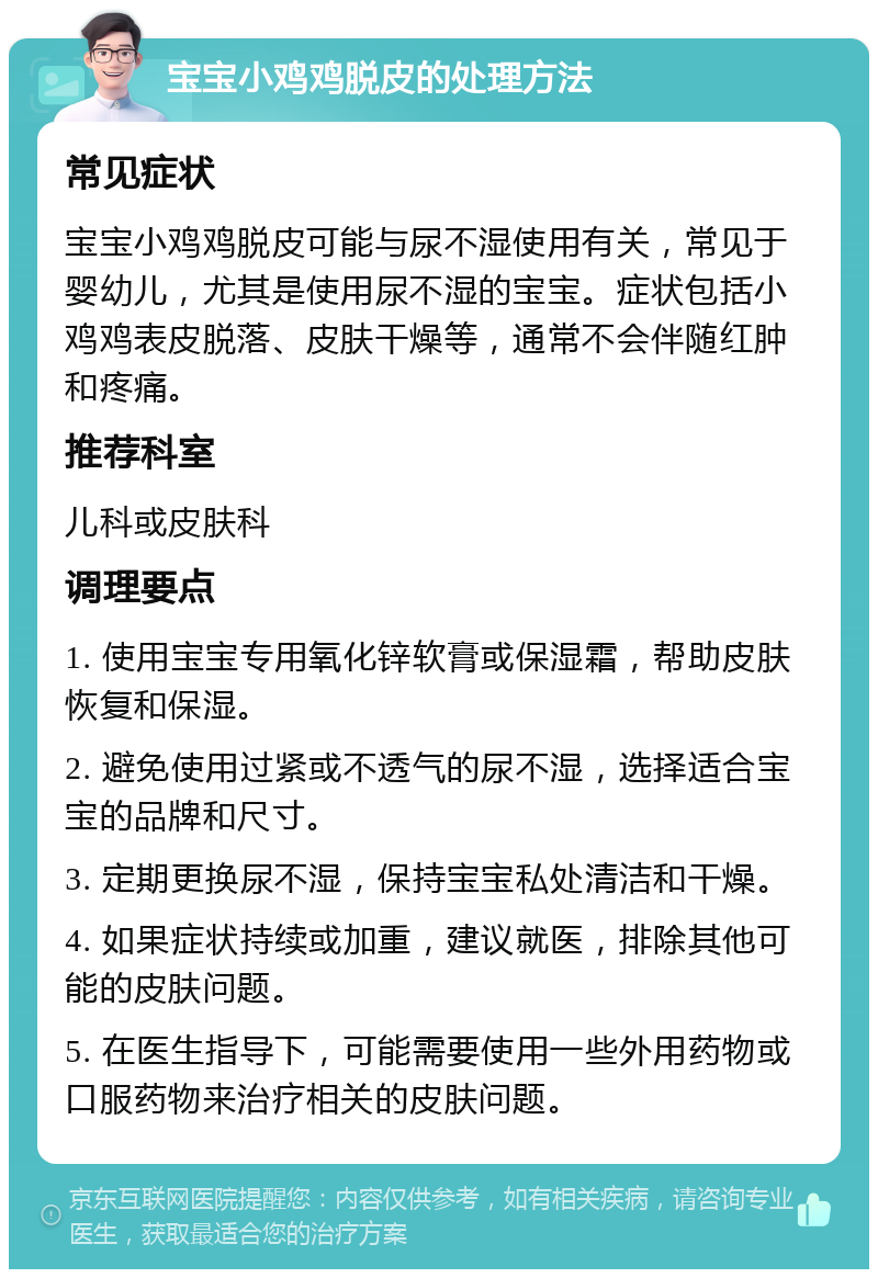 宝宝小鸡鸡脱皮的处理方法 常见症状 宝宝小鸡鸡脱皮可能与尿不湿使用有关，常见于婴幼儿，尤其是使用尿不湿的宝宝。症状包括小鸡鸡表皮脱落、皮肤干燥等，通常不会伴随红肿和疼痛。 推荐科室 儿科或皮肤科 调理要点 1. 使用宝宝专用氧化锌软膏或保湿霜，帮助皮肤恢复和保湿。 2. 避免使用过紧或不透气的尿不湿，选择适合宝宝的品牌和尺寸。 3. 定期更换尿不湿，保持宝宝私处清洁和干燥。 4. 如果症状持续或加重，建议就医，排除其他可能的皮肤问题。 5. 在医生指导下，可能需要使用一些外用药物或口服药物来治疗相关的皮肤问题。