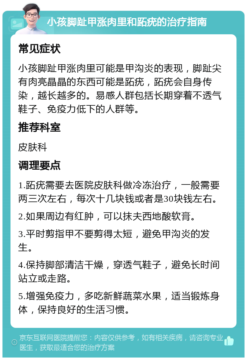 小孩脚趾甲涨肉里和跖疣的治疗指南 常见症状 小孩脚趾甲涨肉里可能是甲沟炎的表现，脚趾尖有肉亮晶晶的东西可能是跖疣，跖疣会自身传染，越长越多的。易感人群包括长期穿着不透气鞋子、免疫力低下的人群等。 推荐科室 皮肤科 调理要点 1.跖疣需要去医院皮肤科做冷冻治疗，一般需要两三次左右，每次十几块钱或者是30块钱左右。 2.如果周边有红肿，可以抹夫西地酸软膏。 3.平时剪指甲不要剪得太短，避免甲沟炎的发生。 4.保持脚部清洁干燥，穿透气鞋子，避免长时间站立或走路。 5.增强免疫力，多吃新鲜蔬菜水果，适当锻炼身体，保持良好的生活习惯。