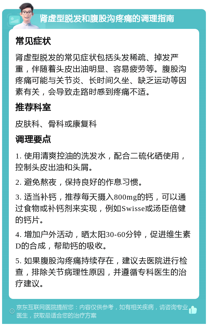 肾虚型脱发和腹股沟疼痛的调理指南 常见症状 肾虚型脱发的常见症状包括头发稀疏、掉发严重，伴随着头皮出油明显、容易疲劳等。腹股沟疼痛可能与关节炎、长时间久坐、缺乏运动等因素有关，会导致走路时感到疼痛不适。 推荐科室 皮肤科、骨科或康复科 调理要点 1. 使用清爽控油的洗发水，配合二硫化硒使用，控制头皮出油和头屑。 2. 避免熬夜，保持良好的作息习惯。 3. 适当补钙，推荐每天摄入800mg的钙，可以通过食物或补钙剂来实现，例如Swisse或汤臣倍健的钙片。 4. 增加户外活动，晒太阳30-60分钟，促进维生素D的合成，帮助钙的吸收。 5. 如果腹股沟疼痛持续存在，建议去医院进行检查，排除关节病理性原因，并遵循专科医生的治疗建议。