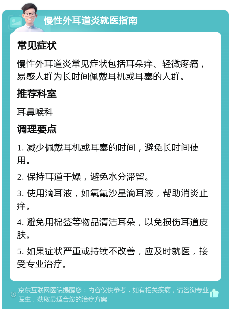 慢性外耳道炎就医指南 常见症状 慢性外耳道炎常见症状包括耳朵痒、轻微疼痛，易感人群为长时间佩戴耳机或耳塞的人群。 推荐科室 耳鼻喉科 调理要点 1. 减少佩戴耳机或耳塞的时间，避免长时间使用。 2. 保持耳道干燥，避免水分滞留。 3. 使用滴耳液，如氧氟沙星滴耳液，帮助消炎止痒。 4. 避免用棉签等物品清洁耳朵，以免损伤耳道皮肤。 5. 如果症状严重或持续不改善，应及时就医，接受专业治疗。