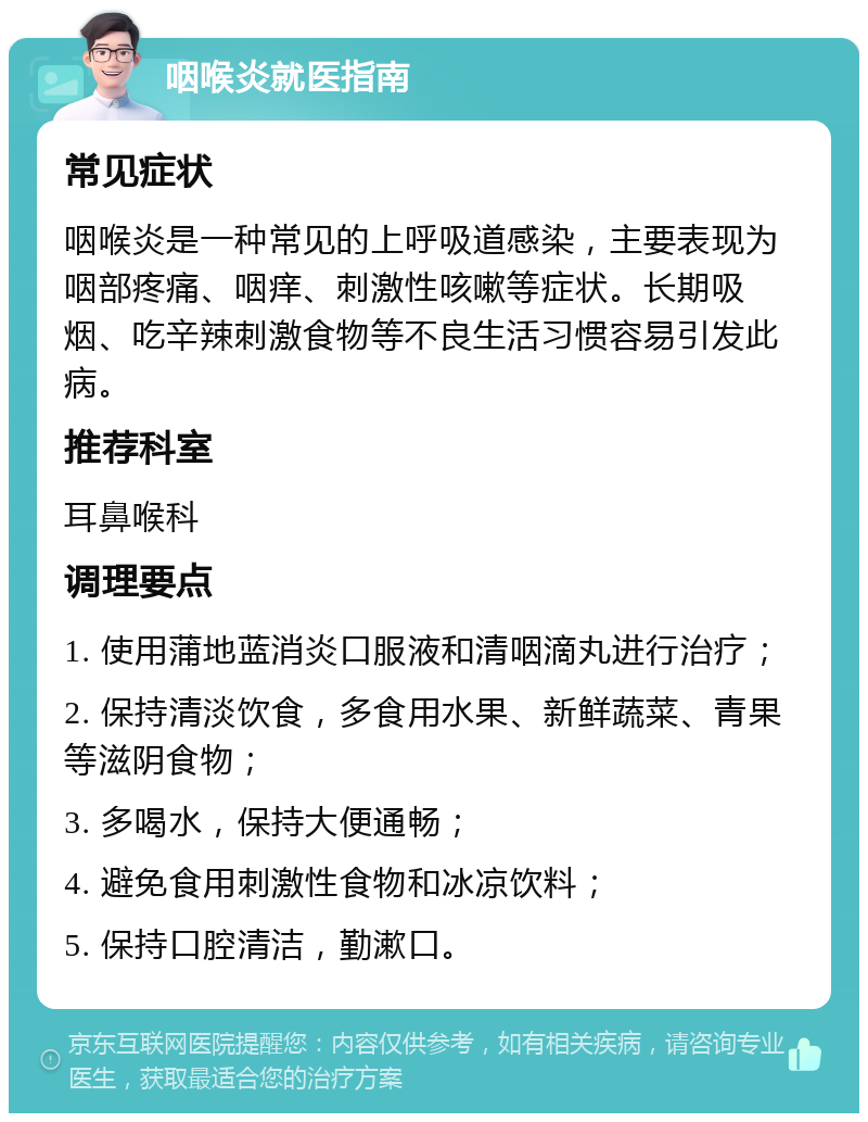 咽喉炎就医指南 常见症状 咽喉炎是一种常见的上呼吸道感染，主要表现为咽部疼痛、咽痒、刺激性咳嗽等症状。长期吸烟、吃辛辣刺激食物等不良生活习惯容易引发此病。 推荐科室 耳鼻喉科 调理要点 1. 使用蒲地蓝消炎口服液和清咽滴丸进行治疗； 2. 保持清淡饮食，多食用水果、新鲜蔬菜、青果等滋阴食物； 3. 多喝水，保持大便通畅； 4. 避免食用刺激性食物和冰凉饮料； 5. 保持口腔清洁，勤漱口。