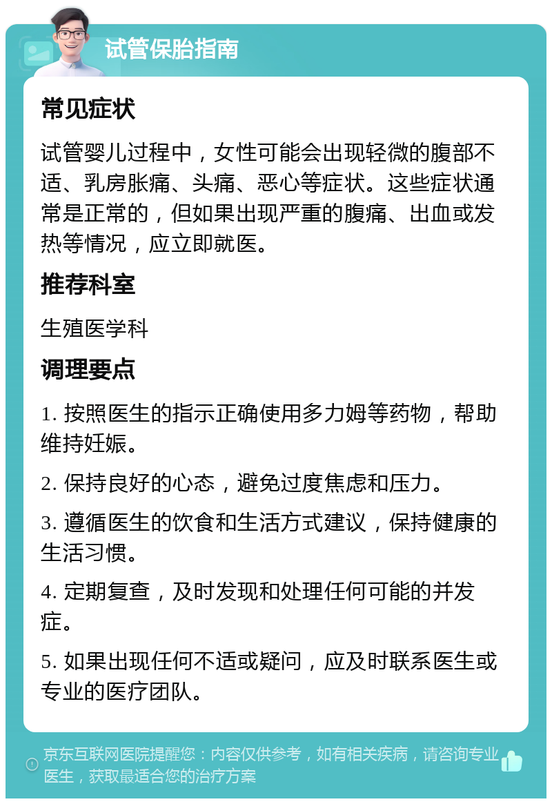 试管保胎指南 常见症状 试管婴儿过程中，女性可能会出现轻微的腹部不适、乳房胀痛、头痛、恶心等症状。这些症状通常是正常的，但如果出现严重的腹痛、出血或发热等情况，应立即就医。 推荐科室 生殖医学科 调理要点 1. 按照医生的指示正确使用多力姆等药物，帮助维持妊娠。 2. 保持良好的心态，避免过度焦虑和压力。 3. 遵循医生的饮食和生活方式建议，保持健康的生活习惯。 4. 定期复查，及时发现和处理任何可能的并发症。 5. 如果出现任何不适或疑问，应及时联系医生或专业的医疗团队。