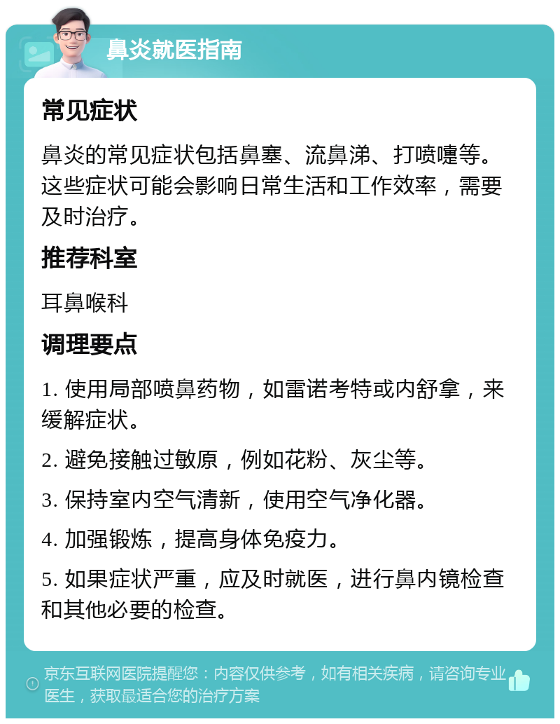 鼻炎就医指南 常见症状 鼻炎的常见症状包括鼻塞、流鼻涕、打喷嚏等。这些症状可能会影响日常生活和工作效率，需要及时治疗。 推荐科室 耳鼻喉科 调理要点 1. 使用局部喷鼻药物，如雷诺考特或内舒拿，来缓解症状。 2. 避免接触过敏原，例如花粉、灰尘等。 3. 保持室内空气清新，使用空气净化器。 4. 加强锻炼，提高身体免疫力。 5. 如果症状严重，应及时就医，进行鼻内镜检查和其他必要的检查。