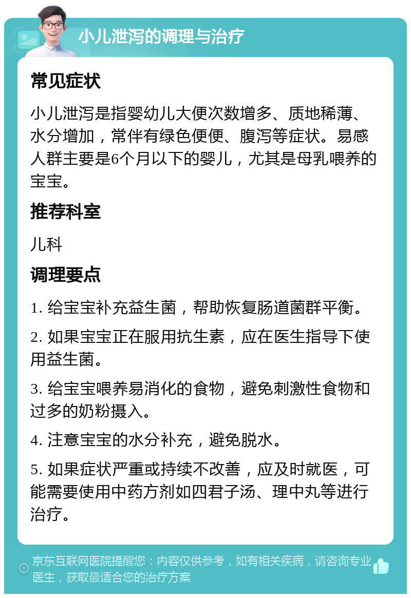 小儿泄泻的调理与治疗 常见症状 小儿泄泻是指婴幼儿大便次数增多、质地稀薄、水分增加，常伴有绿色便便、腹泻等症状。易感人群主要是6个月以下的婴儿，尤其是母乳喂养的宝宝。 推荐科室 儿科 调理要点 1. 给宝宝补充益生菌，帮助恢复肠道菌群平衡。 2. 如果宝宝正在服用抗生素，应在医生指导下使用益生菌。 3. 给宝宝喂养易消化的食物，避免刺激性食物和过多的奶粉摄入。 4. 注意宝宝的水分补充，避免脱水。 5. 如果症状严重或持续不改善，应及时就医，可能需要使用中药方剂如四君子汤、理中丸等进行治疗。