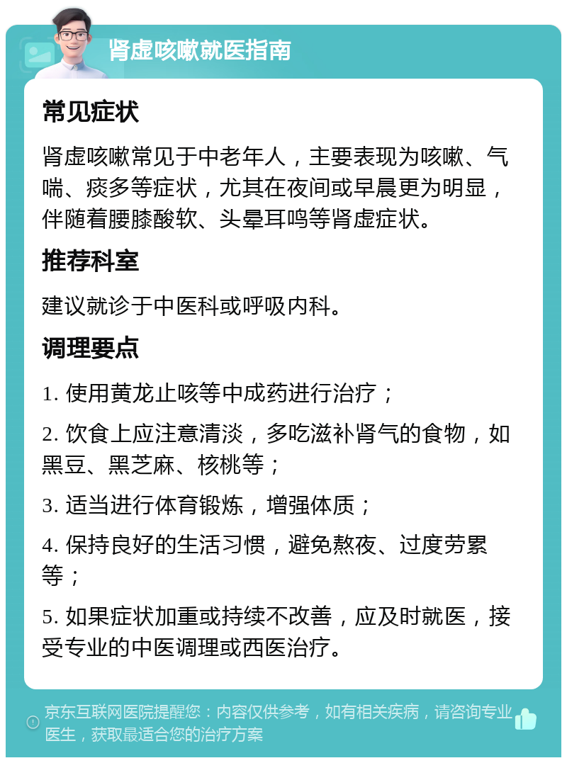 肾虚咳嗽就医指南 常见症状 肾虚咳嗽常见于中老年人，主要表现为咳嗽、气喘、痰多等症状，尤其在夜间或早晨更为明显，伴随着腰膝酸软、头晕耳鸣等肾虚症状。 推荐科室 建议就诊于中医科或呼吸内科。 调理要点 1. 使用黄龙止咳等中成药进行治疗； 2. 饮食上应注意清淡，多吃滋补肾气的食物，如黑豆、黑芝麻、核桃等； 3. 适当进行体育锻炼，增强体质； 4. 保持良好的生活习惯，避免熬夜、过度劳累等； 5. 如果症状加重或持续不改善，应及时就医，接受专业的中医调理或西医治疗。