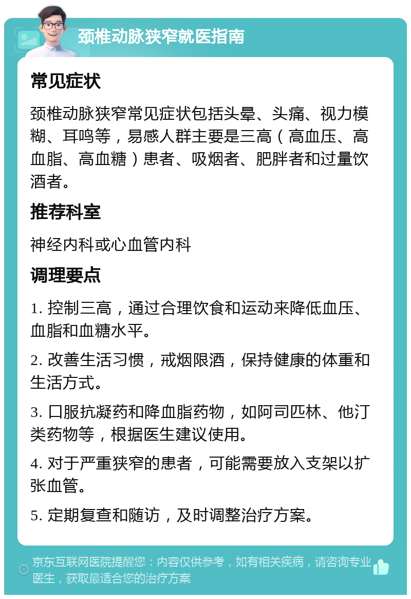 颈椎动脉狭窄就医指南 常见症状 颈椎动脉狭窄常见症状包括头晕、头痛、视力模糊、耳鸣等，易感人群主要是三高（高血压、高血脂、高血糖）患者、吸烟者、肥胖者和过量饮酒者。 推荐科室 神经内科或心血管内科 调理要点 1. 控制三高，通过合理饮食和运动来降低血压、血脂和血糖水平。 2. 改善生活习惯，戒烟限酒，保持健康的体重和生活方式。 3. 口服抗凝药和降血脂药物，如阿司匹林、他汀类药物等，根据医生建议使用。 4. 对于严重狭窄的患者，可能需要放入支架以扩张血管。 5. 定期复查和随访，及时调整治疗方案。